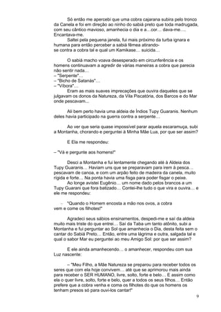 9
Só então me apercebi que uma cobra cajarana subira pelo tronco
da Canela e foi em direção ao ninho do sabiá preto que toda madrugada,
com seu cântico mavioso, amanhecia o dia e a…cor… dava-me….
Encantava-me.
Saltei pela pequena janela, fui mais próximo da turba ignara e
humana para então perceber a sabiá fêmea atirando-
se contra a cobra tal e qual um Kamikase… suicida…
O sabiá macho voava desesperado em circunferência e os
homens continuavam a agredir de várias maneiras a cobra que parecia
não sentir nada…
– "Serpente"…
– "Bicho de Satanás"…
– "Víbora"…
Eram as mais suaves imprecações que ouvira daqueles que se
julgavam os donos da Natureza, da Vila Piscatória, dos Barcos e do Mar
onde pescavam...
Ali bem perto havia uma aldeia de Índios Tupy Guaranis. Nenhum
deles havia participado na guerra contra a serpente…
Ao ver que seria quase impossível parar aquela escaramuça, subi
a Montanha, chorando e perguntei à Minha Mãe Lua, por que ser assim?
E Ela me respondeu:
– "Vá e pergunte aos homens!"
Desci a Montanha e fui lentamente chegando até à Aldeia dos
Tupy Guaranis… Haviam uns que se preparavam para irem à pesca…
pescavam de canoa, e com um arpão feito de madeira da canela, muito
rígida e forte… Na ponta havia uma fisga para poder fisgar o peixe.
Ao longe avistei Eugênio… um nome dado pelos brancos a um
Tupy Guarani que fora batizado… Contei-lhe tudo o que vira e ouvira… e
ele me respondeu:
– "Quando o Homem encosta a mão nos ovos, a cobra
vem e come os filhotes!"
Agradeci seus sábios ensinamentos, despedi-me e saí da aldeia
muito mais triste do que entrei… Saí da Taba um tanto atônito, subi a
Montanha e fui perguntar ao Sol que amanhecia o Dia, desta feita sem o
cantar do Sabiá Preto… Então, entre uma lágrima e outra, salgada tal e
qual o sabor Mar eu perguntei ao meu Amigo Sol: por que ser assim?
E ele ainda amanhecendo… o amanhecer, respondeu com sua
Luz nascente:
– "Meu Filho, a Mãe Natureza se preparou para receber todos os
seres que com ela hoje convivem… até que se aprimorou mais ainda
para receber o SER HUMANO, livre, solto, forte e belo… E assim como
ela o quer livre, solto, forte e belo, quer a todos os seus filhos… Então
prefere que a cobra venha e coma os filhotes do que os homens os
tenham presos só para ouvi-los cantar!"
 