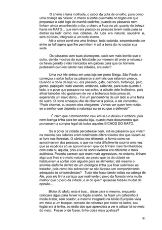 91
O cheiro a terra molhada, o sabor da gota de orvalho, pura como
uma criança ao nascer, o cheiro a lenha queimada no fogão em que
preparava o café logo de manhã cedinho, quando os pássaros nem
tinham ainda amanhecido o dia, o cheiro a fruta no pé, quanto de beleza
havia no MATO... que nem era preciso as pessoas terem nada para as
distrair ou iludir como nas cidades. Ali tudo era natural, saudável e,
sem dúvidas, integrado a um todo eterno.
Até a cobra coral era uma lindeza, toda colorida, serpenteando por
entre as folhagens que lhe permitiam ir até a beira do rio saciar sua
sede.
Os pássaros com suas plumagens, cada um mais bonito que o
outro, dando mostras da sua felicidade por viverem ali onde a natureza
os havia gerado e não trancados em gaiolas para que os homens
pudessem ouvi-los cantar nas cidades, ora esta!!!
Uma vez Ale entrou em uma loja em pleno Bixiga, São Paulo, e
começou a soltar todos os pássaros e animais que estavam presos.
Quando o dono da loja viu, era pássaro, gato, cachorro, tartaruga, pato,
ganso, papagaio, tudo voando, andando, saltando, para tudo quanto é
lado, e o povo que passava na rua achou a atitude dele lindíssima, pois
afinal também não gostavam de ver a bicharada toda presa ali,
esperando um novo dono... Foi um pandemônio de um lado e uma festa
do outro. O dono ameaçou Ale de chamar a polícia, e ele comentou:
"Pode chamar, eu espero eles chegarem. Vamos ver quem tem razão,
se o senhor que depreda a natureza ou se eu que a defendo!"
É claro que o homenzinho caiu em si e o deixou ir embora, pois
nem licença tinha para ter aquela loja, quanto mais documentos que
provassem a compra legal de todos aqueles BICHOS DO MATO.
Se o povo da cidade percebesse bem, até os pássaros que viviam
na maioria das cidades eram totalmente diferenciados dos que viviam ao
ar livre nas florestas. O cântico era diferente, a forma como se
aproximavam das pessoas, o que na mata dificilmente ocorria uma vez
que as espécies só se aproximavam quando tinham mais familiaridade
com esta ou aquela, pois a lei da sobrevivência era diferente e mais
autêntica. Poderia parecer que eram mais agressivos, no entanto, tinham
algo que lhes era muito natural, ao passo que os da cidade se
habituavam a contar com alguém para os alimentar; até mesmo o
enorme elefante dentro de um zoológico tinha que ficar submisso ao
tratador, pois como iria sobreviver se não tivesse um comportamento
adequado às circunstâncias? Tudo isto ficou dando voltas na cabeça de
Ale, pois ele tinha certeza que realmente o povo da floresta vivia muito
melhor que o povo da cidade, e ai de quem quisesse fazê-lo mudar de
opinião...
Bicho do Mato, esta é boa... disse para si mesmo, enquanto
colocava água para ferver no fogão a lenha. Ia fazer um cafezinho à
moda árabe, sem coador, e mesmo integrado na União Européia vivia
em meio a um bosque, cercado de natureza por todos os lados, seu
fogão era à lenha, ao estilo dos que aprendera a ver e utilizar lá no meio
do mato. Fosse onde fosse, tinha coisa mais gostosa?
 