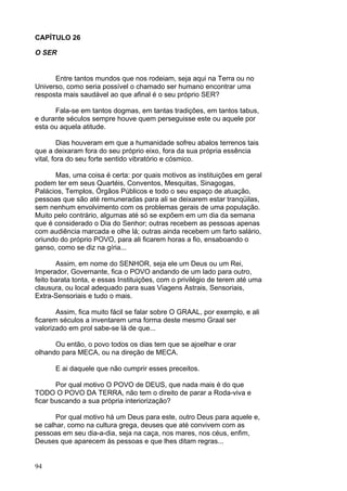 94
CAPÍTULO 26
O SER
Entre tantos mundos que nos rodeiam, seja aqui na Terra ou no
Universo, como seria possível o chamado ser humano encontrar uma
resposta mais saudável ao que afinal é o seu próprio SER?
Fala-se em tantos dogmas, em tantas tradições, em tantos tabus,
e durante séculos sempre houve quem perseguisse este ou aquele por
esta ou aquela atitude.
Dias houveram em que a humanidade sofreu abalos terrenos tais
que a deixaram fora do seu próprio eixo, fora da sua própria essência
vital, fora do seu forte sentido vibratório e cósmico.
Mas, uma coisa é certa: por quais motivos as instituições em geral
podem ter em seus Quartéis, Conventos, Mesquitas, Sinagogas,
Palácios, Templos, Órgãos Públicos e todo o seu espaço de atuação,
pessoas que são até remuneradas para ali se deixarem estar tranqüilas,
sem nenhum envolvimento com os problemas gerais de uma população.
Muito pelo contrário, algumas até só se expõem em um dia da semana
que é considerado o Dia do Senhor; outras recebem as pessoas apenas
com audiência marcada e olhe lá; outras ainda recebem um farto salário,
oriundo do próprio POVO, para ali ficarem horas a fio, ensaboando o
ganso, como se diz na gíria...
Assim, em nome do SENHOR, seja ele um Deus ou um Rei,
Imperador, Governante, fica o POVO andando de um lado para outro,
feito barata tonta, e essas Instituições, com o privilégio de terem até uma
clausura, ou local adequado para suas Viagens Astrais, Sensoriais,
Extra-Sensoriais e tudo o mais.
Assim, fica muito fácil se falar sobre O GRAAL, por exemplo, e ali
ficarem séculos a inventarem uma forma deste mesmo Graal ser
valorizado em prol sabe-se lá de que...
Ou então, o povo todos os dias tem que se ajoelhar e orar
olhando para MECA, ou na direção de MECA.
E ai daquele que não cumprir esses preceitos.
Por qual motivo O POVO de DEUS, que nada mais é do que
TODO O POVO DA TERRA, não tem o direito de parar a Roda-viva e
ficar buscando a sua própria interiorização?
Por qual motivo há um Deus para este, outro Deus para aquele e,
se calhar, como na cultura grega, deuses que até convivem com as
pessoas em seu dia-a-dia, seja na caça, nos mares, nos céus, enfim,
Deuses que aparecem às pessoas e que lhes ditam regras...
 