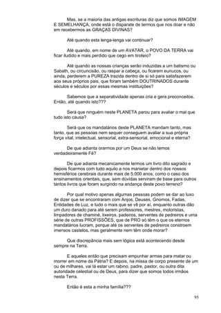 95
Mas, se a maioria das antigas escrituras diz que somos IMAGEM
E SEMELHANÇA, onde está o disparate de termos que nos doar e não
em recebermos as GRAÇAS DIVINAS?
Até quando esta lenga-lenga vai continuar?
Até quando, em nome de um AVATAR, o POVO DA TERRA vai
ficar iludido e mais perdido que cego em tiroteio?
Até quando as nossas crianças serão induzidas a um batismo ou
Sabath, ou circuncisão, ou raspar a cabeça, ou ficarem eunucos, ou
ainda, perderem a PUREZA trazida dentro de si só para satisfazerem
aos seus próprios pais, que foram também DOUTRINADOS durante
séculos e séculos por essas mesmas instituições?
Sabemos que a separatividade apenas cria e gera preconceitos.
Então, até quando isto???
Será que ninguém neste PLANETA parou para avaliar o mal que
tudo isto causa?
Será que os mandatários deste PLANETA mandam tanto, mas
tanto, que as pessoas nem sequer conseguem avaliar a sua própria
força vital, intelectual, sensorial, extra-sensorial, emocional e eterna?
De que adianta orarmos por um Deus se não temos
verdadeiramente Fé?
De que adianta mecanicamente lermos um livro dito sagrado e
depois ficarmos com tudo aquilo a nos manietar dentro dos nossos
hemisférios cerebrais durante mais de 5.000 anos, como o caso dos
ensinamentos orientais, que, sem dúvidas serviram de base para outros
tantos livros que foram surgindo na andança deste povo terreno?
Por qual motivo apenas algumas pessoas podem se dar ao luxo
de dizer que se encontraram com Anjos, Deuses, Gnomos, Fadas,
Entidades de Luz, e tudo o mais que se vê por aí, enquanto outras dão
um duro danado para até serem professores, mestres, motoristas,
limpadores de chaminé, lixeiros, padeiros, serventes de pedreiros e uma
série de outras PROFISSÕES, que de PRO só têm o que os eternos
mandatários lucram, porque até os serventes de pedreiros constroem
imensos castelos, mas geralmente nem têm onde morar?
Que discrepância mais sem lógica está acontecendo desde
sempre na Terra.
E aqueles então que precisam empunhar armas para matar ou
morrer em nome da Pátria? E depois, na missa de corpo presente de um
ou de milhares, vai lá estar um rabino, padre, pastor, ou outra dita
autoridade celestial ou de Deus, para dizer que somos todos irmãos
nesta Terra.
Então é esta a minha família???
 
