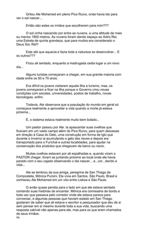 96
Gritou Ale Mohamed em pleno Pico Ruivo, onde havia ido para
ver o sol nascer...
Então são estes os irmãos que escolheram para mim???
O sol vinha nascendo por entre as nuvens, a uma altitude de mais
ou menos 1800 metros. As nuvens foram dando espaço ao Astro Rei,
uma Estrela de quinta grandeza, que para muitos era considerado o
Deus Sol, Rá!!!
Este até que aquecia e fazia toda a natureza se desenvolver... E
os outros???
Ficou ali sentado, enquanto a madrugada cedia lugar a um novo
dia...
Alguns turistas começaram a chegar, em sua grande maioria com
idade entre os 50 e 70 anos.
Era difícil os jovens visitarem aquela Ilha a turismo, mas, os
jovens começaram a ficar na Ilha porque o Governo criou novas
condições com escolas, universidades, postos de trabalho, novas
tecnologias, enfim.
Todavia, Ale observava que a população do mundo em geral só
começava realmente a aproveitar a vida quando a morte já estava
próxima...
É, o sistema estava realmente muito bem bolado...
Um pastor passou por Ale. Ia apascentar suas ovelhas que
ficavam em um vasto campo além do Pico Ruivo, para quem descesse
em direção à Casa do Gelo, uma construção em forma de Iglú que
durante o Inverno ia acumulando o gelo das neves e depois era
transportado para o Funchal e outras localidades, para ajudar na
conservação dos produtos que chegavam de barco ou navio.
Muitas ovelhas estavam por ali espalhadas e, quando viram o
PASTOR chegar, foram se juntando próximo ao local onde ele havia
parado com o seu cajado observando o dia nascer... a...cor...dando a
vida...
Ale se lembrou da sua amiga, peregrina de San Thiago de
Compostela, Mônica Pursini. Ela vivia em Santos, São Paulo, Brasil e
conheceu Ale Mohamed em um vôo entre Lisboa e São Paulo.
O avião quase pendia para o lado em que ele estava sentado
contando suas histórias de encantar. Mônica era comissária de bordo e
toda vez que passava pelo corredor onde ele estava parava para
conversar, e algumas pessoas que haviam estado em San Thiago
gostaram de saber que ali estava o escritor e pesquisador que deu de si
sem pensar em si mesmo durante toda a sua vida, buscando uma
resposta cabível não apenas para ele, mas para os que eram chamados
de seus Irmãos.
 