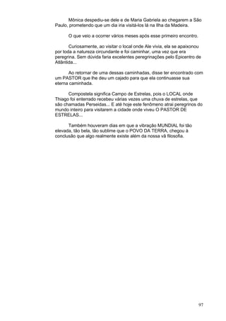 97
Mônica despediu-se dele e de Maria Gabriela ao chegarem a São
Paulo, prometendo que um dia iria visitá-los lá na Ilha da Madeira.
O que veio a ocorrer vários meses após esse primeiro encontro.
Curiosamente, ao visitar o local onde Ale vivia, ela se apaixonou
por toda a natureza circundante e foi caminhar, uma vez que era
peregrina. Sem dúvida faria excelentes peregrinações pelo Epicentro de
Atlântida...
Ao retornar de uma dessas caminhadas, disse ter encontrado com
um PASTOR que lhe deu um cajado para que ela continuasse sua
eterna caminhada.
Compostela significa Campo de Estrelas, pois o LOCAL onde
Thiago foi enterrado recebeu várias vezes uma chuva de estrelas, que
são chamadas Perseidas... E até hoje este fenômeno atrai peregrinos do
mundo inteiro para visitarem a cidade onde viveu O PASTOR DE
ESTRELAS...
Também houveram dias em que a vibração MUNDIAL foi tão
elevada, tão bela, tão sublime que o POVO DA TERRA, chegou à
conclusão que algo realmente existe além da nossa vã filosofia.
 