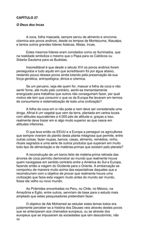 98
CAPÍTULO 27
O Deus dos Incas
A coca, folha mascada, sempre serviu de alimento e sincronia
cósmica aos povos andinos, desde os tempos de Montezuma, Ataualpa,
e tantos outros grandes líderes Astecas, Maias, Incas.
Estes mesmos líderes eram conotados como os Iluminados, que
na realidade simboliza o mesmo que o Papa para os Católicos ou
Sidarta Gautama para os Budistas.
Inacreditável é que desde o século XVI os povos andinos foram
perseguidos e tudo aquilo em que acreditavam foi por água abaixo,
restando pouco desses povos ainda lutando pela preservação da sua
força genética, antropológica, étnica e cósmica.
Se um peruano, seja ele quem for, mascar a folha da coca e não
sentir fome, até muito pelo contrário, sentir-se tremendamente
energizado para trabalhos que outros não conseguiriam fazer, por qual
motivo ele tem que consumir o que os da Europa lhe levaram em termos
de consumismo e sistematização de toda uma civilização?
A folha da coca em si não pode e nem deve ser considerada uma
droga. Afinal é um vegetal que vem da terra, plantada em certos locais
com altitudes equivalentes a 4.000 pés de altitude e, graças a isso,
realmente deve trazer em si algo muito superior ao que nasce em
altitudes inferiores.
O que leva então os EEUU e a Europa a perseguir os agricultores
que sempre viveram do plantio desta planta milagrosa que permite, entre
outras coisas, fazer roupas, barcos, casas, alimento, remédios, vinho,
rituais sagrados e uma série de outros produtos que superam em muito
todo tipo de alimentação e de matérias-primas que existem pelo planeta?
A reconstrução de um barco feito de matéria-prima retirada das
árvores de coca permitiu demonstrar ao mundo que realmente houve
quem navegasse em sentido contrário entre a América do Sul e Europa,
fazendo então a viagem do Ocidente para o Oriente. A embarcação se
comportou de maneira muito acima das expectativas daqueles que a
reconstruíram com o objetivo de provar que realmente houve uma
civilização que fazia esta viagem muito antes do mundo ser mundo,
fosse ele velho ou novo mundo.
As Pirâmides encontradas no Peru, no Chile, no México, na
Amazônia e Egito, entre outros, serviriam de base para o estudo mais
ampliado que estes pesquisadores pretendiam fazer.
O objetivo de Ale Mohamed ao estudar estes temas todos era
justamente perceber se a história dos Deuses veio através destes povos
que se anteciparam aos chamados europeus, ou se através dos
europeus que se impuseram às sociedades que iam descobrindo, não
 