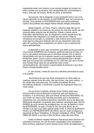99
respeitando nada, nem mesmo a sua maneira singela de viverem em
pleno contato com a natureza, sem necessidade das indumentárias e
tudo o mais que na Europa, devido ao clima, é necessário.
Aos poucos, Ale ia chegando a uma conclusão entre o cá e o lá.
Havia realmente um elo perdido, ou ESCONDIDO, que, sem sombra de
dúvidas, ficou perdido ou ESCONDIDO para que outros pudessem
usufruir dos poderes dos antigos líderes dessas antigas civilizações.
Basta imaginar, um Pizon, Pizarro, Colombo (este até que foi
bastante solidário e se enamorou dos povos em uma Ilha, sendo por isto
proscrito pelos próprios reis de antanho), Cabral, e tantos outros
chamados descobridores que, ao chegarem e verem aquele povo tão
consciente e tão integrado a um modo de vida que em nada se
comparava ao europeu ou ocidental e, este mesmo povo tendo tudo e
mais alguma coisa para desfrutar sem ter que despender nada mais
além de sua força física e sabedoria em utilizar o que a natureza lhe
doava gratuitamente.
Imaginando a cena, logo concluímos que estes povos provocaram
uma imensa GANÂNCIA nos invasores, ganância esta que se fixou no
ouro e nas pedras preciosas que os silvícolas usavam com a mesma
tranqüilidade com que os invasores usavam sua roupagem de tecido e
lantejoulas. Assim, pouco a pouco vamos descobrindo que a atração
pelo que na Europa era considerado ALTO LUXO fez com que o mundo
dos mundos fosse cada vez se perdendo mais e mais.
Lamentavelmente, não tiveram a oportunidade de observar o que dava
força e energia àqueles povos.
E, sem dúvida, a folha de coca era o alimento primordial do corpo
e do espírito.
Ale lembrou-se que nos filmes americanos do velho oeste os
cowboys usavam fumo de corda, não para fumar, mas para mascar... e
foi unindo dois mais dois para, em simples pinceladas de seus
hemisférios cerebrais, ir concluindo o quanto se enganaram tanto uns
como outros.
Os que foram invadidos, também foram traídos pelos seus
próprios líderes que se deixaram contaminar pelo que traziam os
europeus, e os da Europa, pelo que tinham de tesouros NATURAIS. Os
que viviam em meio a uma natureza luxuriante que os beneficiava
justamente com uma abertura sensitiva e espiritual, que os de além-mar
dificilmente atingiriam novamente, pois estavam carcomidos pelo VELHO
MUNDO de uma maneira tão arraigada que, em vez de fazerem o ritual
de INTERRAIME, ou seja, a Festa do Sol, iam para dentro de um
Templo e ali viam a luz solar apenas pelos vitrais. E ainda se ajoelhavam
frente a um REPRESENTANTE DE DEUS, que em nada conseguia se
aproximar do Deus Verdadeiro, ou Deuses verdadeiros. Afinal, TUDO É
OBRA DE DEUS, e se tudo é Obra de Deus, todos são seus filhos.
Então os Reinos Vegetal, Mineral e Animal que tanto serviram aos
chamados humanos, em vez de serem respeitados como verdadeiros
filhos de Deus, passaram a servir apenas como motivo de desgraças e
 