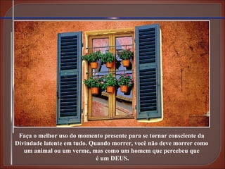 Faça o melhor uso do momento presente para se tornar consciente da Divindade latente em tudo. Quando morrer, você não deve morrer como um animal ou um verme, mas como um homem que percebeu que é um DEUS. 