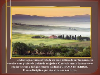 ...Meditação é uma atividade do mais íntimo do ser humano, ela envolve uma profunda quietude subjetiva. O esvaziamento da mente e o encher-se com a luz que emerge da divina CHAMA INTERIOR.  É uma disciplina que não se ensina nos livros. 