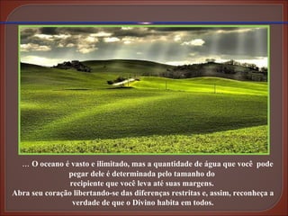...  O oceano é vasto e ilimitado, mas a quantidade de água que você  pode pegar dele é determinada pelo tamanho do  recipiente que você leva até suas margens.  Abra seu coração libertando-se das diferenças restritas e, assim, reconheça a verdade de que o Divino habita em todos. 