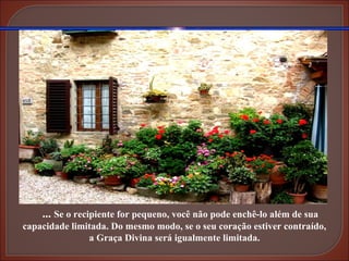 ...  Se o recipiente for pequeno, você não pode enchê-lo além de sua capacidade limitada. Do mesmo modo, se o seu coração estiver contraído, a Graça Divina será igualmente limitada. 