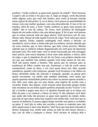 panfleto: “venha conhecer as gatas mais quentes da cidade”. Você amassou
o papel e pôs no bolso e foi para casa. E, logo ao chegar, vocês discutiram
sobre alguma coisa que você não lembra, pois vocês já haviam entrado
numa espiral de discussões. E, ao se deitar, você pensou na possibilidade de
transar com uma mulher qualquer, com uma desconhecida. E isso te fez ter
ereções; além do mais, a frase “venha conhecer as gatas mais quentes da
cidade” não te saía da cabeça. Às vezes, você acordava de madrugada
depois de um sonho erótico com uma dessas gatas. E foi aí que você pensou
que as coisas estavam indo por água abaixo. Você precisava sair de casa.
Deixar tudo. Deixar de lado aquele Everest de culpa. Você sabia que estava
sendo egoísta. Então, naquela madrugada você tomou a decisão: ao
amanhecer, você ia dizer a minha mãe que iria embora, mesmo sabendo que
ela seria violenta, que te faria ofensas, que diria coisas terríveis. Mesmo
sabendo que os médicos tinham diagnosticado um certo grau de depressão
pós-parto nela. Por outro lado, você se sentia fracassado por não conseguir
mais amá-la, nem estava disposto a levar mais nada adiante, e talvez, além
da culpa, o que te impedisse de sair de vez fosse a sua própria relação com
seu pai, que também fora embora quando você tinha menos de um ano.
Você não queria repetir a história. Não queria que eu entrasse para as
estatísticas de filhos criados sem pai. Entretanto, a vida de vocês estava
insustentável, como eu disse, e era você quem devia sair. Mas, quando
amanhecia, quando o dia começava, quando você levantava e me olhava no
berço, dormindo ainda, tão inocente e tranquilo, quando, ao passar pelo
quarto novamente, via minha mãe também dormindo, você sentia que
aquela aparente normalidade poderia nos salvar ou mesmo apenas retardar o
fim. Mas você sabia que era uma ilusão, uma espécie de acordo com a
covardia. Então, dias depois, vocês tiveram outra discussão porque minha
mãe encontrou no seu bolso aquele panfleto amassado escrito “Gávea” e foi
até a cozinha e pegou uma faca e te apontou dizendo que ia te matar, seu
filho da puta, e eu comecei a chorar no berço. E não adiantou você dizer
que ainda não tinha ido procurar as gatas mais quentes da cidade; então,
para não ter que entrar numa luta corporal com minha mãe, você teve que se
trancar no banheiro. E passou algum tempo ouvindo seus gritos e as batidas
na porta. E você pôs as mãos nos ouvidos e tentou se controlar para não
abrir aquela porta e fazer uma besteira. Você ficou por uma hora trancado lá
dentro. Enquanto isso, minha mãe sentou ao lado do meu berço, deixou a
faca cair no chão e começou a chorar. Você escutou os soluços dela e
 