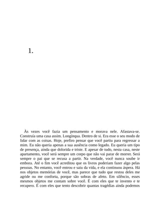 1.
Às vezes você fazia um pensamento e morava nele. Afastava-se.
Construía uma casa assim. Longínqua. Dentro de si. Era esse o seu modo de
lidar com as coisas. Hoje, prefiro pensar que você partiu para regressar a
mim. Eu não queria apenas a sua ausência como legado. Eu queria um tipo
de presença, ainda que dolorida e triste. E apesar de tudo, nesta casa, neste
apartamento, você será sempre um corpo que não vai parar de morrer. Será
sempre o pai que se recusa a partir. Na verdade, você nunca soube ir
embora. Até o fim você acreditou que os livros poderiam fazer algo pelas
pessoas. No entanto, você entrou e saiu da vida, e ela continuou áspera. Há
nos objetos memórias de você, mas parece que tudo que restou deles me
agride ou me conforta, porque são sobras de afeto. Em silêncio, esses
mesmos objetos me contam sobre você. É com eles que te invento e te
recupero. É com eles que tento descobrir quantas tragédias ainda podemos
 