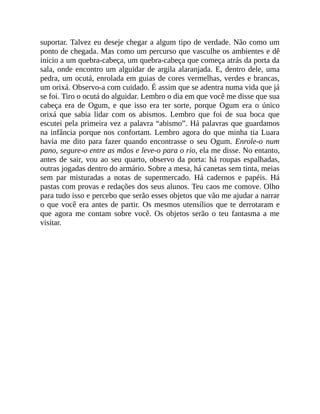 suportar. Talvez eu deseje chegar a algum tipo de verdade. Não como um
ponto de chegada. Mas como um percurso que vasculhe os ambientes e dê
início a um quebra-cabeça, um quebra-cabeça que começa atrás da porta da
sala, onde encontro um alguidar de argila alaranjada. E, dentro dele, uma
pedra, um ocutá, enrolada em guias de cores vermelhas, verdes e brancas,
um orixá. Observo-a com cuidado. É assim que se adentra numa vida que já
se foi. Tiro o ocutá do alguidar. Lembro o dia em que você me disse que sua
cabeça era de Ogum, e que isso era ter sorte, porque Ogum era o único
orixá que sabia lidar com os abismos. Lembro que foi de sua boca que
escutei pela primeira vez a palavra “abismo”. Há palavras que guardamos
na infância porque nos confortam. Lembro agora do que minha tia Luara
havia me dito para fazer quando encontrasse o seu Ogum. Enrole-o num
pano, segure-o entre as mãos e leve-o para o rio, ela me disse. No entanto,
antes de sair, vou ao seu quarto, observo da porta: há roupas espalhadas,
outras jogadas dentro do armário. Sobre a mesa, há canetas sem tinta, meias
sem par misturadas a notas de supermercado. Há cadernos e papéis. Há
pastas com provas e redações dos seus alunos. Teu caos me comove. Olho
para tudo isso e percebo que serão esses objetos que vão me ajudar a narrar
o que você era antes de partir. Os mesmos utensílios que te derrotaram e
que agora me contam sobre você. Os objetos serão o teu fantasma a me
visitar.
 