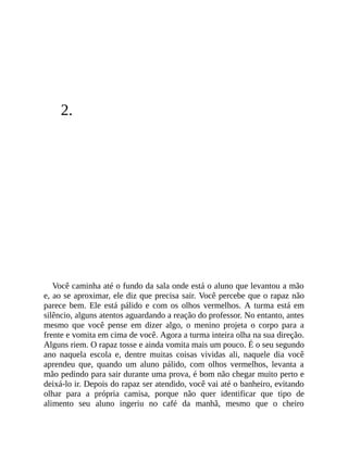 2.
Você caminha até o fundo da sala onde está o aluno que levantou a mão
e, ao se aproximar, ele diz que precisa sair. Você percebe que o rapaz não
parece bem. Ele está pálido e com os olhos vermelhos. A turma está em
silêncio, alguns atentos aguardando a reação do professor. No entanto, antes
mesmo que você pense em dizer algo, o menino projeta o corpo para a
frente e vomita em cima de você. Agora a turma inteira olha na sua direção.
Alguns riem. O rapaz tosse e ainda vomita mais um pouco. É o seu segundo
ano naquela escola e, dentre muitas coisas vividas ali, naquele dia você
aprendeu que, quando um aluno pálido, com olhos vermelhos, levanta a
mão pedindo para sair durante uma prova, é bom não chegar muito perto e
deixá-lo ir. Depois do rapaz ser atendido, você vai até o banheiro, evitando
olhar para a própria camisa, porque não quer identificar que tipo de
alimento seu aluno ingeriu no café da manhã, mesmo que o cheiro
 