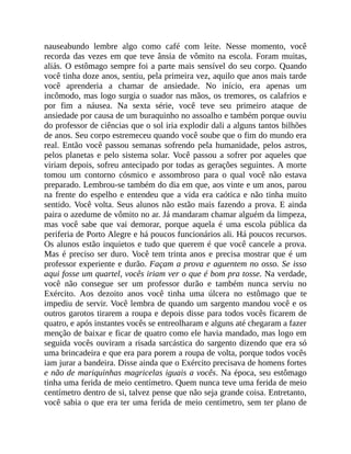nauseabundo lembre algo como café com leite. Nesse momento, você
recorda das vezes em que teve ânsia de vômito na escola. Foram muitas,
aliás. O estômago sempre foi a parte mais sensível do seu corpo. Quando
você tinha doze anos, sentiu, pela primeira vez, aquilo que anos mais tarde
você aprenderia a chamar de ansiedade. No início, era apenas um
incômodo, mas logo surgia o suador nas mãos, os tremores, os calafrios e
por fim a náusea. Na sexta série, você teve seu primeiro ataque de
ansiedade por causa de um buraquinho no assoalho e também porque ouviu
do professor de ciências que o sol iria explodir dali a alguns tantos bilhões
de anos. Seu corpo estremeceu quando você soube que o fim do mundo era
real. Então você passou semanas sofrendo pela humanidade, pelos astros,
pelos planetas e pelo sistema solar. Você passou a sofrer por aqueles que
viriam depois, sofreu antecipado por todas as gerações seguintes. A morte
tomou um contorno cósmico e assombroso para o qual você não estava
preparado. Lembrou-se também do dia em que, aos vinte e um anos, parou
na frente do espelho e entendeu que a vida era caótica e não tinha muito
sentido. Você volta. Seus alunos não estão mais fazendo a prova. E ainda
paira o azedume de vômito no ar. Já mandaram chamar alguém da limpeza,
mas você sabe que vai demorar, porque aquela é uma escola pública da
periferia de Porto Alegre e há poucos funcionários ali. Há poucos recursos.
Os alunos estão inquietos e tudo que querem é que você cancele a prova.
Mas é preciso ser duro. Você tem trinta anos e precisa mostrar que é um
professor experiente e durão. Façam a prova e aguentem no osso. Se isso
aqui fosse um quartel, vocês iriam ver o que é bom pra tosse. Na verdade,
você não consegue ser um professor durão e também nunca serviu no
Exército. Aos dezoito anos você tinha uma úlcera no estômago que te
impediu de servir. Você lembra de quando um sargento mandou você e os
outros garotos tirarem a roupa e depois disse para todos vocês ficarem de
quatro, e após instantes vocês se entreolharam e alguns até chegaram a fazer
menção de baixar e ficar de quatro como ele havia mandado, mas logo em
seguida vocês ouviram a risada sarcástica do sargento dizendo que era só
uma brincadeira e que era para porem a roupa de volta, porque todos vocês
iam jurar a bandeira. Disse ainda que o Exército precisava de homens fortes
e não de mariquinhas magricelas iguais a vocês. Na época, seu estômago
tinha uma ferida de meio centímetro. Quem nunca teve uma ferida de meio
centímetro dentro de si, talvez pense que não seja grande coisa. Entretanto,
você sabia o que era ter uma ferida de meio centímetro, sem ter plano de
 