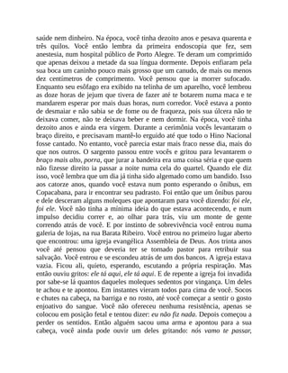saúde nem dinheiro. Na época, você tinha dezoito anos e pesava quarenta e
três quilos. Você então lembra da primeira endoscopia que fez, sem
anestesia, num hospital público de Porto Alegre. Te deram um comprimido
que apenas deixou a metade da sua língua dormente. Depois enfiaram pela
sua boca um caninho pouco mais grosso que um canudo, de mais ou menos
dez centímetros de comprimento. Você pensou que ia morrer sufocado.
Enquanto seu esôfago era exibido na telinha de um aparelho, você lembrou
as doze horas de jejum que tivera de fazer até te botarem numa maca e te
mandarem esperar por mais duas horas, num corredor. Você estava a ponto
de desmaiar e não sabia se de fome ou de fraqueza, pois sua úlcera não te
deixava comer, não te deixava beber e nem dormir. Na época, você tinha
dezoito anos e ainda era virgem. Durante a cerimônia vocês levantaram o
braço direito, e precisavam mantê-lo erguido até que todo o Hino Nacional
fosse cantado. No entanto, você parecia estar mais fraco nesse dia, mais do
que nos outros. O sargento passou entre vocês e gritou para levantarem o
braço mais alto, porra, que jurar a bandeira era uma coisa séria e que quem
não fizesse direito ia passar a noite numa cela do quartel. Quando ele diz
isso, você lembra que um dia já tinha sido algemado como um bandido. Isso
aos catorze anos, quando você estava num ponto esperando o ônibus, em
Copacabana, para ir encontrar seu padrasto. Foi então que um ônibus parou
e dele desceram alguns moleques que apontaram para você dizendo: foi ele,
foi ele. Você não tinha a mínima ideia do que estava acontecendo, e num
impulso decidiu correr e, ao olhar para trás, viu um monte de gente
correndo atrás de você. E por instinto de sobrevivência você entrou numa
galeria de lojas, na rua Barata Ribeiro. Você entrou no primeiro lugar aberto
que encontrou: uma igreja evangélica Assembleia de Deus. Aos trinta anos
você até pensou que deveria ter se tornado pastor para retribuir sua
salvação. Você entrou e se escondeu atrás de um dos bancos. A igreja estava
vazia. Ficou ali, quieto, esperando, escutando a própria respiração. Mas
então ouviu gritos: ele tá aqui, ele tá aqui. E de repente a igreja foi invadida
por sabe-se lá quantos daqueles moleques sedentos por vingança. Um deles
te achou e te apontou. Em instantes vieram todos para cima de você. Socos
e chutes na cabeça, na barriga e no rosto, até você começar a sentir o gosto
enjoativo do sangue. Você não ofereceu nenhuma resistência, apenas se
colocou em posição fetal e tentou dizer: eu não fiz nada. Depois começou a
perder os sentidos. Então alguém sacou uma arma e apontou para a sua
cabeça, você ainda pode ouvir um deles gritando: nós vamo te passar,
 
