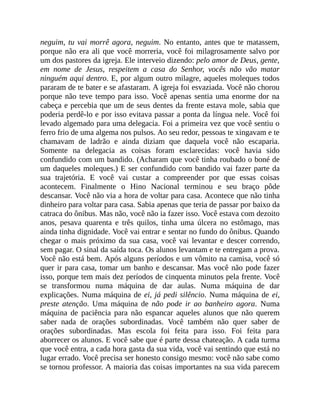 neguim, tu vai morrê agora, neguim. No entanto, antes que te matassem,
porque não era ali que você morreria, você foi milagrosamente salvo por
um dos pastores da igreja. Ele interveio dizendo: pelo amor de Deus, gente,
em nome de Jesus, respeitem a casa do Senhor, vocês não vão matar
ninguém aqui dentro. E, por algum outro milagre, aqueles moleques todos
pararam de te bater e se afastaram. A igreja foi esvaziada. Você não chorou
porque não teve tempo para isso. Você apenas sentia uma enorme dor na
cabeça e percebia que um de seus dentes da frente estava mole, sabia que
poderia perdê-lo e por isso evitava passar a ponta da língua nele. Você foi
levado algemado para uma delegacia. Foi a primeira vez que você sentiu o
ferro frio de uma algema nos pulsos. Ao seu redor, pessoas te xingavam e te
chamavam de ladrão e ainda diziam que daquela você não escaparia.
Somente na delegacia as coisas foram esclarecidas: você havia sido
confundido com um bandido. (Acharam que você tinha roubado o boné de
um daqueles moleques.) E ser confundido com bandido vai fazer parte da
sua trajetória. E você vai custar a compreender por que essas coisas
acontecem. Finalmente o Hino Nacional terminou e seu braço pôde
descansar. Você não via a hora de voltar para casa. Acontece que não tinha
dinheiro para voltar para casa. Sabia apenas que teria de passar por baixo da
catraca do ônibus. Mas não, você não ia fazer isso. Você estava com dezoito
anos, pesava quarenta e três quilos, tinha uma úlcera no estômago, mas
ainda tinha dignidade. Você vai entrar e sentar no fundo do ônibus. Quando
chegar o mais próximo da sua casa, você vai levantar e descer correndo,
sem pagar. O sinal da saída toca. Os alunos levantam e te entregam a prova.
Você não está bem. Após alguns períodos e um vômito na camisa, você só
quer ir para casa, tomar um banho e descansar. Mas você não pode fazer
isso, porque tem mais dez períodos de cinquenta minutos pela frente. Você
se transformou numa máquina de dar aulas. Numa máquina de dar
explicações. Numa máquina de ei, já pedi silêncio. Numa máquina de ei,
preste atenção. Uma máquina de não pode ir ao banheiro agora. Numa
máquina de paciência para não espancar aqueles alunos que não querem
saber nada de orações subordinadas. Você também não quer saber de
orações subordinadas. Mas escola foi feita para isso. Foi feita para
aborrecer os alunos. E você sabe que é parte dessa chateação. A cada turma
que você entra, a cada hora gasta da sua vida, você vai sentindo que está no
lugar errado. Você precisa ser honesto consigo mesmo: você não sabe como
se tornou professor. A maioria das coisas importantes na sua vida parecem
 