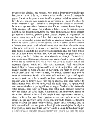 ter acontecido alheias a sua vontade. Você mal se lembra do vestibular que
fez para o curso de letras, na única universidade que você conseguiria
pagar. E você só frequentou uma faculdade porque trabalhou como office
boy durante um ano num escritório de advocacia, no bairro Moinhos de
Vento, em Porto Alegre. Lembra o dia em que um dos sócios foi entrevistá-
lo para a vaga, você tinha dezenove anos. Ele se chamava Bruno Fragoso.
Tinha quarenta e dois anos. Era um homem baixo, calvo, de rosto angulado
e, embora não fosse fumante, tinha voz rouca de fumante. Ele te fez esperar
por quarenta minutos, porque queria parecer ocupado e importante, no
entanto, anos mais tarde, você descobriria que ele, na verdade, ficava na
frente do computador jogando paciência ou vendo pornografia. Depois do
tempo de espera, Bruno apareceu, apertou sua mão, sentou-se na sua frente
e ficou te observando. Você tinha dezenove anos mas ainda não sabia muita
coisa sobre autoestima, nem sobre se valorizar e essas coisas necessárias
para manter a sanidade, por isso você não conseguia olhar por muito tempo
nos olhos dele. Bruno percebeu isso. Você era tudo que ele precisava. Você
era uma presa fácil. Assim, com total domínio da situação, Bruno disse,
com muita naturalidade, que não gostava de negros. Você levantou os olhos.
Bruno não se intimidou e repetiu a frase: não gosto de negros. Talvez ele
esperasse alguma reação sua. Mas nada aconteceu. Você permaneceu
imóvel. Depois, Bruno se ajeitou melhor na cadeira e justificou: não gosto
porque, quando eu tinha um sítio em Garibaldi, um casal de negros, que
trabalhavam para mim como caseiros, me roubou. Levaram tudo que eu
tinha na minha casa. Desde então, não confio mais em negros. Até aquele
momento você nunca havia sofrido racismo, assim, tão descaradamente,
não que você se lembre. Mas você não se chocou, pois uma espécie de
inércia tomou conta do seu corpo, você não sabia reagir. Na época, você
nem sabia muito bem o que significava ser negro. Não havia discutido nada
sobre racismo, nada sobre negritude, nada sobre nada. Naquele momento
você era apenas um corpo negro. Mas no fundo sabia que estava diante de
um escroto. Mesmo assim você não reagiu. Bruno seguiu com a entrevista,
disse que ia te dar uma chance, porque achava que podia te salvar das
drogas, mesmo que você nunca tivesse experimentado drogas. Ele também
queria te salvar das armas e da violência. Bruno ainda acreditava que, se
todo empresário fizesse sua parte, o Brasil já teria tomado jeito. Se alguém
te perguntasse como você tinha sobrevivido até ali, com tantas chances que
a vida tivera para te matar, provavelmente você pensaria que tudo não havia
 