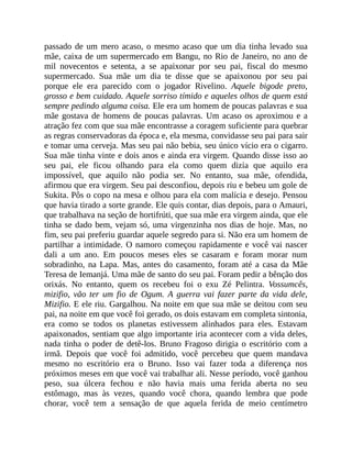 passado de um mero acaso, o mesmo acaso que um dia tinha levado sua
mãe, caixa de um supermercado em Bangu, no Rio de Janeiro, no ano de
mil novecentos e setenta, a se apaixonar por seu pai, fiscal do mesmo
supermercado. Sua mãe um dia te disse que se apaixonou por seu pai
porque ele era parecido com o jogador Rivelino. Aquele bigode preto,
grosso e bem cuidado. Aquele sorriso tímido e aqueles olhos de quem está
sempre pedindo alguma coisa. Ele era um homem de poucas palavras e sua
mãe gostava de homens de poucas palavras. Um acaso os aproximou e a
atração fez com que sua mãe encontrasse a coragem suficiente para quebrar
as regras conservadoras da época e, ela mesma, convidasse seu pai para sair
e tomar uma cerveja. Mas seu pai não bebia, seu único vício era o cigarro.
Sua mãe tinha vinte e dois anos e ainda era virgem. Quando disse isso ao
seu pai, ele ficou olhando para ela como quem dizia que aquilo era
impossível, que aquilo não podia ser. No entanto, sua mãe, ofendida,
afirmou que era virgem. Seu pai desconfiou, depois riu e bebeu um gole de
Sukita. Pôs o copo na mesa e olhou para ela com malícia e desejo. Pensou
que havia tirado a sorte grande. Ele quis contar, dias depois, para o Amauri,
que trabalhava na seção de hortifrúti, que sua mãe era virgem ainda, que ele
tinha se dado bem, vejam só, uma virgenzinha nos dias de hoje. Mas, no
fim, seu pai preferiu guardar aquele segredo para si. Não era um homem de
partilhar a intimidade. O namoro começou rapidamente e você vai nascer
dali a um ano. Em poucos meses eles se casaram e foram morar num
sobradinho, na Lapa. Mas, antes do casamento, foram até a casa da Mãe
Teresa de Iemanjá. Uma mãe de santo do seu pai. Foram pedir a bênção dos
orixás. No entanto, quem os recebeu foi o exu Zé Pelintra. Vossumcês,
mizifio, vão ter um fio de Ogum. A guerra vai fazer parte da vida dele,
Mizifio. E ele riu. Gargalhou. Na noite em que sua mãe se deitou com seu
pai, na noite em que você foi gerado, os dois estavam em completa sintonia,
era como se todos os planetas estivessem alinhados para eles. Estavam
apaixonados, sentiam que algo importante iria acontecer com a vida deles,
nada tinha o poder de detê-los. Bruno Fragoso dirigia o escritório com a
irmã. Depois que você foi admitido, você percebeu que quem mandava
mesmo no escritório era o Bruno. Isso vai fazer toda a diferença nos
próximos meses em que você vai trabalhar ali. Nesse período, você ganhou
peso, sua úlcera fechou e não havia mais uma ferida aberta no seu
estômago, mas às vezes, quando você chora, quando lembra que pode
chorar, você tem a sensação de que aquela ferida de meio centímetro
 