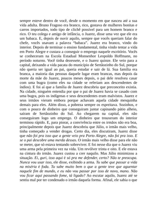 sempre esteve dentro de você, desde o momento em que nasceu até a sua
vida adulta. Bruno Fragoso era branco, rico, gostava de mulheres bonitas e
carros importados, todo tipo de clichê possível para um homem branco e
rico. O teu colega e amigo de infância, o Juarez, disse uma vez que ele era
um babaca. E, depois de ouvir aquilo, sempre que vocês queriam falar do
chefe, vocês usavam a palavra “babaca”. Juarez era branco, vindo do
interior. Depois de terminar o ensino fundamental, tinha vindo tentar a vida
em Porto Alegre e custara a conseguir o emprego naquele escritório. Vocês
se conheceram na Escola Estadual Monsenhor Leopoldo Hoffmann, no
período noturno. Você tinha dezessete, e o Juarez quinze. Ele veio para a
capital, deixando a vida pacata do município de Sertãozinho do Sul, porque
não queria ser igual ao pai, queria estudar e sair de lá. Sua família era
branca, a maioria das pessoas daquele lugar eram brancas, mas depois da
morte da mãe do Juarez, poucos meses depois, o pai dele resolveu casar
com uma bugra (como eles na cidade se referiam aos descendentes de
índios). E foi aí que a família de Juarez descobriu que preconceito existia.
Na cidade, ninguém entendia por que o pai de Juarez havia se casado com
uma bugra, pois os indígenas e seus descendentes eram malvistos. Juarez e
seus irmãos vieram embora porque achavam aquela cidade mesquinha
demais para eles. Além disso, a pobreza sempre os espreitava. Sozinhos, e
com o pouco de dinheiro que conseguiram juntar capinando pátio alheio,
saíram de Sertãozinho do Sul. Ao chegarem na capital, eles não
conseguiram logo um emprego. O dinheiro que trouxeram do interior
terminou rápido. E, para piorar, a convivência entre os irmãos não era boa,
principalmente depois que Juarez descobriu que Júlio, o irmão mais velho,
tinha começado a vender drogas. Certo dia, eles discutiram, Juarez disse
que não foi pra isso que a gente veio pra Porto Alegre, não foi pra isso. E
se o pai descobre uma merda dessas. O irmão mais velho disse para ele não
se meter, que só estava tentando sobreviver. E foi nesse dia que o Juarez viu
uma arma pela primeira vez na vida. Um revólver trinta e oito. E ele estava
na cintura do irmão. Juarez custou a crer naquilo. Mas Júlio minimizou a
situação. Ei, guri, isso aqui é só pra me defender, certo? Não te preocupa.
Nunca vou usar isso, ele disse, exibindo a arma. Tu sabe que passar a vida
na miséria é foda. Tu sabe muito bem o que a gente teve que aguentar
naquele fim de mundo, e eu não vou passar por isso de novo, mano. Não
vou ficar aqui passando fome, tá ligado? Ao escutar aquilo, Juarez até se
sentiu mal por ter condenado o irmão daquela forma. Afinal, ele sabia o que
 