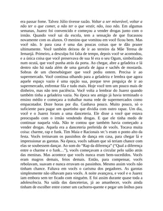 era passar fome. Talvez Júlio tivesse razão. Voltar a ser miserável, voltar a
não ter o que comer, a não ter o que vestir, não, isso não. Em algumas
semanas, Juarez foi convencido e começou a vender drogas junto com o
irmão. Quando você sai da escola, tem a sensação de que fracassou
novamente com os alunos. O menino que vomitou em você ficou bem. Mas
você não. Ir para casa é uma das poucas coisas que te dão prazer
ultimamente. Você também deixou de ir ao terreiro da Mãe Teresa de
Iemanjá. Primeiro, a desculpa foi falta de tempo, depois você se acomodou,
e a única coisa que você preservava de sua fé era o seu Ogum, simbolizado
num ocutá, que você punha atrás da porta. Ao chegar, abre a geladeira e lá
dentro não há nada além de uma garrafa de água e sachês de mostarda.
Sobras de um cheesebúrguer que você pediu ontem. Precisa ir ao
supermercado. Você continua olhando para a geladeira e lembra que agora
aquele espaço vazio é uma opção sua, porque teve preguiça de ir ao
supermercado, enfrentar fila e tudo mais. Hoje você tem um pouco mais de
dinheiro, mas não tem paciência. Você volta a lembrar do Juarez quando
também tinha a geladeira vazia. Na época seu amigo já havia terminado o
ensino médio e começara a trabalhar numa rede de supermercados como
empacotador. Doze horas por dia. Ganhava pouco. Muito pouco, só o
suficiente para pagar um quartinho que dividia com outro rapaz. Um dia,
você e o Juarez foram a uma danceteria. Ele disse a você que estava
preocupado com o irmão vendendo drogas. E que ele tinha medo de
continuar naquela vida. Não te contou que também havia começado a
vender drogas. Aquela era a danceteria preferida de vocês. Tocava muita
coisa: charme, rap e funk. Tim Maia e Racionais MC’s eram o ponto alto da
festa. Vocês treinavam os passinhos de dança em casa, para chegar lá e
impressionar as garotas. Na época, vocês sabiam que só teriam chance com
elas se soubessem dançar. Ao som do “Rap da diferença” (“Qual a diferença
entre o charme e o funk…”), vocês começavam a circular pelo salão atrás
das meninas. Mas acontece que vocês nunca eram bem-sucedidos. Vocês
eram magros demais, feios demais. Então, para compensar, vocês
rebolavam, suavam e nunca erravam os passinhos. Mesmo assim vocês não
tinham chance. Faltava em vocês o carisma dos pegadores. As garotas
simplesmente não olhavam para vocês. A noite avançava, e você e o Juarez
iam embora sem ter ficado com ninguém. E foi assim durante quase toda a
adolescência. Na saída das danceterias, já ao amanhecer, vocês ainda
tinham de escolher entre comer um cachorro-quente e pegar um ônibus para
 