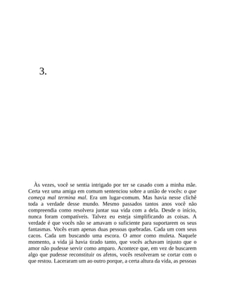 3.
Às vezes, você se sentia intrigado por ter se casado com a minha mãe.
Certa vez uma amiga em comum sentenciou sobre a união de vocês: o que
começa mal termina mal. Era um lugar-comum. Mas havia nesse clichê
toda a verdade desse mundo. Mesmo passados tantos anos você não
compreendia como resolvera juntar sua vida com a dela. Desde o início,
nunca foram compatíveis. Talvez eu esteja simplificando as coisas. A
verdade é que vocês não se amavam o suficiente para suportarem os seus
fantasmas. Vocês eram apenas duas pessoas quebradas. Cada um com seus
cacos. Cada um buscando uma escora. O amor como muleta. Naquele
momento, a vida já havia tirado tanto, que vocês achavam injusto que o
amor não pudesse servir como amparo. Acontece que, em vez de buscarem
algo que pudesse reconstituir os afetos, vocês resolveram se cortar com o
que restou. Laceraram um ao outro porque, a certa altura da vida, as pessoas
 