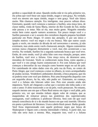 perdem a capacidade de amar. Quando minha mãe te viu pela primeira vez,
ela achou que você fosse um rapaz tímido, magro e sem graça. Na verdade,
você era mesmo um rapaz tímido, magro e sem graça. Você não falava
muito. Não chamava atenção. Era inteligente, mas poucos sabiam disso.
Entretanto, quando você começou a namorar a Suellen, uma moça loira, de
classe média, vinda de Santa Maria, interior do Rio Grande do Sul, minha
mãe passou a te notar. Não só ela, mas muita gente. Ninguém entendia
muito bem como aquele namoro aconteceu. Em pouco tempo você e a
Suellen passaram a ser o assunto dos corredores daquela pequena faculdade
particular em Porto Alegre. O centro das atenções. E por um único e
simples motivo: você era negro e ela era branca. Não que outros casais
iguais a vocês, em meados da década de mil novecentos e noventa, já não
existissem, mas ainda assim vocês chamavam atenção. Alguns comentários
racistas nunca chegaram diretamente a você, mas eles aconteciam a sua
revelia. Na verdade, Suellen foi a segunda namorada branca que você teve.
Então, de certo modo, você já sabia lidar com essa situação, porque, antes
da Suellen, você teve a Juliana. Uma moça ruiva, de dezenove anos,
moradora de Gravataí. Vocês se conheceram numa festa, como aquelas a
que você e o seu amigo Juarez costumavam ir. Foi com Juliana que você
começou a desconfiar da sua situação como homem negro no sul do país.
Foi caminhando de mãos dadas com ela, pela rua da Praia, no centro de
Porto Alegre, que você começou a notar os olhares, às vezes acompanhados
de piadas racistas. Vendedores ambulantes dizendo, à boca pequena, que ela
só poderia estar com você por dinheiro. Pois uma branquinha daquelas com
um neguinho desses, ha ha, não, não podia ser. Entretanto, no começo,
você e a Juliana não falavam sobre isso. Pois esse assunto ainda não
importava. Vocês até chegaram a achar que o racismo não tinha nada a ver
com o amor. O afeto transcende a cor da pele, vocês pensavam. No entanto,
naquele mesmo ano em que o Plano Real entrou em vigor e você pôde, pela
primeira vez, ver que moedas tinham algum valor de compra, que as
maquininhas de remarcar preços nas prateleiras dos supermercados
sossegaram, você conheceu o professor Oliveira. Será com ele que você
tomará consciência de si e do mundo branco em que está inserido. Oliveira
era poeta e professor de literatura. Usava cabelo black power. Barba grande.
Você ficou impressionado com aquele professor negro que falava de
Shakespeare e Ogum com a mesma intensidade e beleza. A partir dali, sua
vida não seria mais a mesma. Mas, enquanto isso, você e a Juliana
 