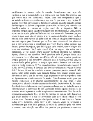partilhavam da mesma visão de mundo. Acreditavam que raças não
existiam e que a humanidade era a única coisa que havia. Na primeira vez
que ouviu falar em consciência negra, você não compreendia que a
sociedade se importava mais com a sua cor do que com o seu caráter. E,
quando você foi apresentado à família de Juliana, quando naquele almoço
de domingo o tio dela de cinquenta e quatro anos, o Sinval, um motorista de
Kombi escolar, te chamou de negão, você não se importou. Não se
importou porque aquilo significava algum tipo de intimidade, e você, enfim,
estava sendo aceito pela família branca da sua namorada. Acontece que, em
pouco tempo, você não só passou a ser o negão da família, como também
passou a ser uma espécie de para-raios de todas as imagens estereotipadas
sobre os negros: pois disseram que você era mais resistente à dor, disseram
que a pele negra custa a envelhecer, que você deveria saber sambar, que
deveria gostar de pagode, que devia jogar bem futebol, que os negros são
bons no atletismo. Você não corre? Que os negros são ruins como
nadadores, já viu algum negro ganhar medalha olímpica na natação?
Agora, olhem lá nas corridas. Vocês ganham tudo. É porque desde cedo
aprendem a correr dos leões na África, não vê como aqueles quenianos
sempre ganham a São Silvestre? Enquanto isso, a Juliana, por sua vez, era
bombardeada pelas primas e amigas que nunca tiveram um namorado
negro: e então, como ele é? Tem pegada mesmo, como dizem dos negros? E
o pau dele? É grande? É verdade que eles são insaciáveis? Qual o cheiro
dele? Juliana ficava incomodada mesmo querendo parecer natural. Não
queria falar sobre aquilo, não daquela forma. Em poucos meses vocês
perceberam que a cor da pele era algo importante e que não poderia mais
ser ignorado no relacionamento de vocês. Não demorou muito para que
Juliana começasse a te chamar carinhosamente de meu nego e você
começasse a chamá-la carinhosamente de minha branquinha. E, às vezes,
depois de terem feito amor, vocês punham o braço um ao lado do outro e
contemplavam a diferença de cor. Achavam bonita aquela mistura e, de
maneira muito hipotética, vocês imaginavam como seria um filho de vocês,
pensavam na aparência dele, no tipo de cabelo e no tom de pele. Pensavam
que iriam ensiná-lo a não se preocupar com isso. Iriam educá-lo sem
preconceitos. Brancos e negros são iguais, e isso é que importa. Somos
todos seres humanos, iriam dizer a ele. Depois, vocês se beijavam e
acreditavam que eram boas pessoas. E então, ao caminhar pela rua, vocês
prestavam mais atenção nos olhos das pessoas que passavam, e notavam
 