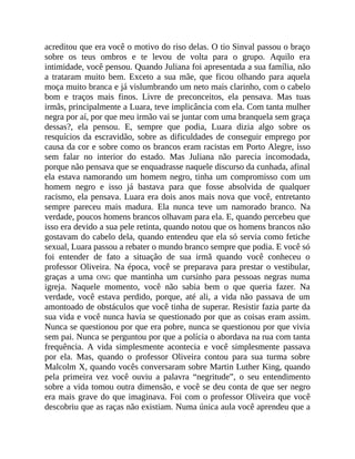 acreditou que era você o motivo do riso delas. O tio Sinval passou o braço
sobre os teus ombros e te levou de volta para o grupo. Aquilo era
intimidade, você pensou. Quando Juliana foi apresentada a sua família, não
a trataram muito bem. Exceto a sua mãe, que ficou olhando para aquela
moça muito branca e já vislumbrando um neto mais clarinho, com o cabelo
bom e traços mais finos. Livre de preconceitos, ela pensava. Mas tuas
irmãs, principalmente a Luara, teve implicância com ela. Com tanta mulher
negra por aí, por que meu irmão vai se juntar com uma branquela sem graça
dessas?, ela pensou. E, sempre que podia, Luara dizia algo sobre os
resquícios da escravidão, sobre as dificuldades de conseguir emprego por
causa da cor e sobre como os brancos eram racistas em Porto Alegre, isso
sem falar no interior do estado. Mas Juliana não parecia incomodada,
porque não pensava que se enquadrasse naquele discurso da cunhada, afinal
ela estava namorando um homem negro, tinha um compromisso com um
homem negro e isso já bastava para que fosse absolvida de qualquer
racismo, ela pensava. Luara era dois anos mais nova que você, entretanto
sempre pareceu mais madura. Ela nunca teve um namorado branco. Na
verdade, poucos homens brancos olhavam para ela. E, quando percebeu que
isso era devido a sua pele retinta, quando notou que os homens brancos não
gostavam do cabelo dela, quando entendeu que ela só servia como fetiche
sexual, Luara passou a rebater o mundo branco sempre que podia. E você só
foi entender de fato a situação de sua irmã quando você conheceu o
professor Oliveira. Na época, você se preparava para prestar o vestibular,
graças a uma ONG que mantinha um cursinho para pessoas negras numa
igreja. Naquele momento, você não sabia bem o que queria fazer. Na
verdade, você estava perdido, porque, até ali, a vida não passava de um
amontoado de obstáculos que você tinha de superar. Resistir fazia parte da
sua vida e você nunca havia se questionado por que as coisas eram assim.
Nunca se questionou por que era pobre, nunca se questionou por que vivia
sem pai. Nunca se perguntou por que a polícia o abordava na rua com tanta
frequência. A vida simplesmente acontecia e você simplesmente passava
por ela. Mas, quando o professor Oliveira contou para sua turma sobre
Malcolm X, quando vocês conversaram sobre Martin Luther King, quando
pela primeira vez você ouviu a palavra “negritude”, o seu entendimento
sobre a vida tomou outra dimensão, e você se deu conta de que ser negro
era mais grave do que imaginava. Foi com o professor Oliveira que você
descobriu que as raças não existiam. Numa única aula você aprendeu que a
 