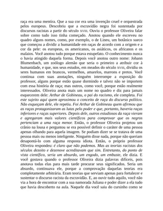raça era uma mentira. Que a sua cor era uma invenção cruel e orquestrada
pelos europeus. Descobriu que a escravidão negra foi sustentada por
discursos racistas a partir do século XVIII. Ouviu o professor Oliveira falar
sobre como tudo isso tinha começado. Anotou quando ele escreveu no
quadro alguns nomes, como, por exemplo, o de Lineu, um botânico sueco
que começou a dividir a humanidade em raças de acordo com a origem e a
cor da pele: os europeus, os americanos, os asiáticos, os africanos e os
malaios. Você anotou tudo porque estava estupefato. O conhecimento nunca
o havia atingido daquela forma. Depois você anotou outro nome: Johann
Blumenbach, um zoólogo alemão que seria o primeiro a atribuir cor à
humanidade, e que, nos seus estudos, em meados do século XVIII, dividiu os
seres humanos em brancos, vermelhos, amarelos, marrons e pretos. Você
continua com suas anotações, ninguém interrompe a exposição do
professor, alguns porque estão quase dormindo e talvez não se importem
com essa história de raça; mas outros, como você, porque estão realmente
interessados. Oliveira anota mais um nome no quadro e diz para jamais
esquecerem dele: Arthur de Gobineau, o pai do racismo, ele completa. Foi
este sujeito aqui quem aproximou o conceito de raça do discurso político.
Não esqueçam dele, ele repetiu. Foi Arthur de Gobineau quem afirmou que
as raças protagonizaram as lutas pelo poder e que, portanto, haveria raças
inferiores e raças superiores. Depois dele, outros estudiosos da raça vieram
e agregaram mais valores científicos para comprovar que os negros
pertenciam a uma raça menor. Então, o professor Oliveira projetou um
crânio na lousa e perguntou se era possível definir o caráter de uma pessoa
apenas olhando para aquela imagem. Se podiam dizer se se tratava de uma
pessoa mais ou menos inteligente. Ninguém disse nada, porque não queriam
desapontá-lo com alguma resposta idiota. Então, o próprio professor
Oliveira respondeu: é claro que não podemos. Mas as teorias racistas dos
séculos dezoito e dezenove acreditavam que sim. Entretanto, do ponto de
vista científico, seria um absurdo, um engodo, um embuste, ele dizia. E
você gostava quando o professor Oliveira dizia palavras difíceis, pois
anotava todas elas para mais tarde procurar seus significados. Seria um
absurdo, continuava ele, porque a comprovação daquelas teorias era
completamente arbitrária. Eram teorias que serviam apenas para fortalecer e
sustentar o discurso racista da escravidão. E, ao ouvir tudo aquilo, você não
via a hora de encontrar com a sua namorada Juliana e poder dizer a ela tudo
que havia descoberto na aula. Naquele dia você saiu do cursinho como se
 