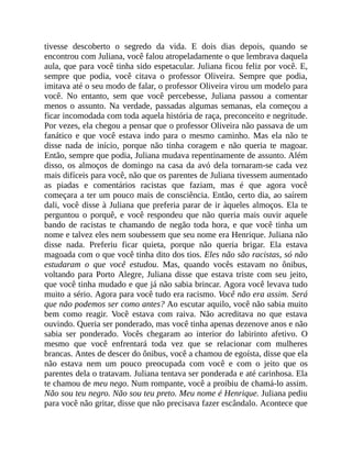 tivesse descoberto o segredo da vida. E dois dias depois, quando se
encontrou com Juliana, você falou atropeladamente o que lembrava daquela
aula, que para você tinha sido espetacular. Juliana ficou feliz por você. E,
sempre que podia, você citava o professor Oliveira. Sempre que podia,
imitava até o seu modo de falar, o professor Oliveira virou um modelo para
você. No entanto, sem que você percebesse, Juliana passou a comentar
menos o assunto. Na verdade, passadas algumas semanas, ela começou a
ficar incomodada com toda aquela história de raça, preconceito e negritude.
Por vezes, ela chegou a pensar que o professor Oliveira não passava de um
fanático e que você estava indo para o mesmo caminho. Mas ela não te
disse nada de início, porque não tinha coragem e não queria te magoar.
Então, sempre que podia, Juliana mudava repentinamente de assunto. Além
disso, os almoços de domingo na casa da avó dela tornaram-se cada vez
mais difíceis para você, não que os parentes de Juliana tivessem aumentado
as piadas e comentários racistas que faziam, mas é que agora você
começara a ter um pouco mais de consciência. Então, certo dia, ao saírem
dali, você disse à Juliana que preferia parar de ir àqueles almoços. Ela te
perguntou o porquê, e você respondeu que não queria mais ouvir aquele
bando de racistas te chamando de negão toda hora, e que você tinha um
nome e talvez eles nem soubessem que seu nome era Henrique. Juliana não
disse nada. Preferiu ficar quieta, porque não queria brigar. Ela estava
magoada com o que você tinha dito dos tios. Eles não são racistas, só não
estudaram o que você estudou. Mas, quando vocês estavam no ônibus,
voltando para Porto Alegre, Juliana disse que estava triste com seu jeito,
que você tinha mudado e que já não sabia brincar. Agora você levava tudo
muito a sério. Agora para você tudo era racismo. Você não era assim. Será
que não podemos ser como antes? Ao escutar aquilo, você não sabia muito
bem como reagir. Você estava com raiva. Não acreditava no que estava
ouvindo. Queria ser ponderado, mas você tinha apenas dezenove anos e não
sabia ser ponderado. Vocês chegaram ao interior do labirinto afetivo. O
mesmo que você enfrentará toda vez que se relacionar com mulheres
brancas. Antes de descer do ônibus, você a chamou de egoísta, disse que ela
não estava nem um pouco preocupada com você e com o jeito que os
parentes dela o tratavam. Juliana tentava ser ponderada e até carinhosa. Ela
te chamou de meu nego. Num rompante, você a proibiu de chamá-lo assim.
Não sou teu negro. Não sou teu preto. Meu nome é Henrique. Juliana pediu
para você não gritar, disse que não precisava fazer escândalo. Acontece que
 