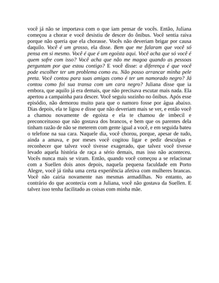 você já não se importava com o que iam pensar de vocês. Então, Juliana
começou a chorar e você desistiu de descer do ônibus. Você sentia raiva
porque não queria que ela chorasse. Vocês não deveriam brigar por causa
daquilo. Você é um grosso, ela disse. Bem que me falaram que você só
pensa em si mesmo. Você é que é um egoísta aqui. Você acha que só você é
quem sofre com isso? Você acha que não me magoa quando as pessoas
perguntam por que estou contigo? E você disse: a diferença é que você
pode escolher ter um problema como eu. Não posso arrancar minha pele
preta. Você contou para suas amigas como é ter um namorado negro? Já
contou como foi sua transa com um cara negro? Juliana disse que ia
embora, que aquilo já era demais, que não precisava escutar mais nada. Ela
apertou a campainha para descer. Você seguiu sozinho no ônibus. Após esse
episódio, não demorou muito para que o namoro fosse por água abaixo.
Dias depois, ela te ligou e disse que não deveriam mais se ver, e então você
a chamou novamente de egoísta e ela te chamou de imbecil e
preconceituoso que não gostava dos brancos, e bem que os parentes dela
tinham razão de não se meterem com gente igual a você, e em seguida bateu
o telefone na sua cara. Naquele dia, você chorou, porque, apesar de tudo,
ainda a amava, e por meses você cogitou ligar e pedir desculpas e
reconhecer que talvez você tivesse exagerado, que talvez você tivesse
levado aquela história de raça a sério demais, mas isso não aconteceu.
Vocês nunca mais se viram. Então, quando você começou a se relacionar
com a Suellen dois anos depois, naquela pequena faculdade em Porto
Alegre, você já tinha uma certa experiência afetiva com mulheres brancas.
Você não cairia novamente nas mesmas armadilhas. No entanto, ao
contrário do que acontecia com a Juliana, você não gostava da Suellen. E
talvez isso tenha facilitado as coisas com minha mãe.
 