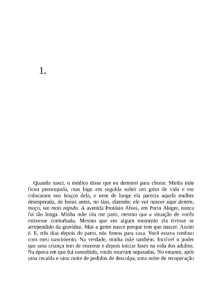 1.
Quando nasci, o médico disse que eu demorei para chorar. Minha mãe
ficou preocupada, mas logo em seguida soltei um grito de vida e me
colocaram nos braços dela, e nem de longe ela parecia aquela mulher
desesperada, de horas antes, no táxi, dizendo: ele vai nascer aqui dentro,
moço, vai mais rápido. A avenida Protásio Alves, em Porto Alegre, nunca
foi tão longa. Minha mãe iria me parir, mesmo que a situação de vocês
estivesse conturbada. Mesmo que em algum momento ela tivesse se
arrependido da gravidez. Mas a gente nasce porque tem que nascer. Assim
é. E, três dias depois do parto, nós fomos para casa. Você estava confuso
com meu nascimento. Na verdade, minha mãe também. Incrível o poder
que uma criança tem de encerrar e depois iniciar fases na vida dos adultos.
Na época em que fui concebido, vocês estavam separados. No entanto, após
uma recaída e uma noite de pedidos de desculpa, uma noite de recuperação
 
