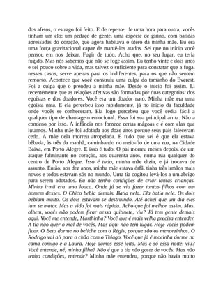 dos afetos, o estrago foi feito. E de repente, de uma hora para outra, vocês
tinham um elo: um pedaço de gente, uma espécie de girino, com batidas
apressadas do coração, que agora habitava o útero da minha mãe. Eu era
uma força gravitacional capaz de mantê-los atados. Sei que no início você
pensou em nos deixar. Fugir de tudo. Acho que, no seu lugar, eu teria
fugido. Mas nós sabemos que não se foge assim. Eu tenho vinte e dois anos
e sei pouco sobre a vida, mas talvez o suficiente para constatar que a fuga,
nesses casos, serve apenas para os indiferentes, para os que não sentem
remorso. Acontece que você construiu uma culpa do tamanho do Everest.
Foi a culpa que o prendeu a minha mãe. Desde o início foi assim. Li
recentemente que as relações afetivas são formadas por duas categorias: dos
egoístas e dos doadores. Você era um doador nato. Minha mãe era uma
egoísta nata. E ela percebeu isso rapidamente, já no início da faculdade
onde vocês se conheceram. Ela logo percebeu que você cedia fácil a
qualquer tipo de chantagem emocional. Essa foi sua principal arma. Não a
condeno por isso. A infância nos fornece certas mágoas e é com elas que
lutamos. Minha mãe foi adotada aos doze anos porque seus pais faleceram
cedo. A mãe dela morreu atropelada. E tudo que sei é que ela estava
bêbada, às três da manhã, caminhando no meio-fio de uma rua, na Cidade
Baixa, em Porto Alegre. E isso é tudo. O pai morreu meses depois, de um
ataque fulminante no coração, aos quarenta anos, numa rua qualquer do
centro de Porto Alegre. Isso é tudo, minha mãe dizia, e já trocava de
assunto. Então, aos dez anos, minha mãe estava órfã, tinha três irmãos mais
novos e todos estavam sós no mundo. Uma tia cogitou levá-los a um abrigo
para serem adotados. Eu não tenho condições de criar tantas crianças.
Minha irmã era uma louca. Onde já se viu fazer tantos filhos com um
homem desses. O Chico bebia demais. Batia nela. Ela batia nele. Os dois
bebiam muito. Os dois estavam se destruindo. Até achei que um dia eles
iam se matar. Mas a vida foi mais rápida. Acho que foi melhor assim. Mas,
olhem, vocês não podem ficar nessa quitinete, viu? Já tem gente demais
aqui. Você me entende, Marthinha? Você que é mais velha precisa entender.
A tia não quer o mal de vocês. Mas aqui não tem lugar. Hoje vocês podem
ficar. O Beto dorme no beliche com o Régis, porque são os menorzinhos. O
Rodrigo vai ali para o chão com o Thiago. Você que já é mocinha dorme na
cama comigo e a Laura. Hoje damos esse jeito. Mas é só essa noite, viu?
Você entende, né, minha filha? Não é que a tia não goste de vocês. Mas não
tenho condições, entende? Minha mãe entendeu, porque não havia muito
 