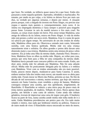 que fazer. Na verdade, na infância quase nunca há o que fazer. Então eles
passaram a noite naquela quitinete. Apertados, ofendidos e machucados. No
entanto, por medo ou por culpa, a tia Julieta os deixou ficar por mais uns
dias, na verdade por algumas semanas, e depois por meses. A situação
piorou porque, com a chegada do inverno em Porto Alegre, era preciso usar
roupas e sapatos mais quentes e, consequentemente, mais caros. A tia
Julieta era empregada doméstica e fazia sempre o possível para ninguém
passar fome. Levantar às seis da manhã tornava o frio mais cruel. No
entanto, as coisas iriam mudar em breve. Pois nesse tempo Madalena, uma
amiga de infância da tia Julieta, estava em Porto Alegre. A vida da minha
mãe está prestes a sofrer um novo revés. Madalena. Esse é o nome de quem
irá salvá-la por algum tempo. No aniversário de um dos irmãos de minha
mãe, Madalena olhou para ela. Observou-a sentada num canto, brincando
sozinha, com uma boneca quebrada. Minha mãe era uma criança
naturalmente triste e solitária. Os olhos grandes e pretos dela davam uma
dimensão maior a sua tristeza. Madalena sentiu uma mistura de pena e afeto
materno. Ela já tinha uma filha da mesma idade, chamada Flora. Durante a
festa, Madalena fixou os olhos na minha mãe. Depois, ao voltar para casa,
pensou que seria bom para a filha ter uma companhia da mesma idade.
Madalena havia passado num concurso público em outro estado. Então, aos
doze anos, minha mãe foi adotada por Madalena. Não foi uma adoção
oficial. Minha mãe foi praticamente obrigada pela tia Julieta a ir embora
com Madalena. Viver com os irmãos amontoados não era mais possível.
Então, poucos meses depois, mudaram-se para Santa Catarina. E assim,
embora sentisse falta dos irmãos mais novos, um mundo novo se abriu para
minha mãe. Foram morar no Morro das Pedras, próximo ao mar. No fim da
década de mil novecentos e oitenta, muitos terrenos, que hoje são reservas
naturais em Santa Catarina, eram vendidos a preço de banana. Madalena
conseguiu comprar uma casinha, que elas apelidaram, singelamente, de
Ranchinho. O Ranchinho se reduzia a uma única peça de pouco mais de
trinta metros quadrados, de madeira. Telhado de zinco. Havia apenas duas
janelas, um beliche e uma cama de solteiro. Como ainda não tinham
geladeira, tiveram de improvisar uma caixa de isopor com gelo. O banheiro
ficava na parte de fora, numa casinha aonde minha mãe tinha medo de ir à
noite. Então Madalena providenciou um penico para ela. Era tudo muito
simples e rústico, mas nada que lembrasse miséria ou pobreza. Tratava-se
de outro modo de viver. O Ranchinho estava encravado no meio do morro.
 