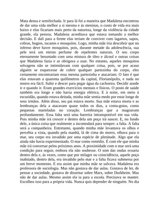 Mata densa e semifechada. Ir para lá foi a maneira que Madalena encontrou
de dar uma vida melhor a si mesma e às meninas, o custo de vida era mais
baixo e elas ficariam mais perto da natureza, longe da violência da cidade
grande, ela pensou. Madalena acreditava que estava tomando a melhor
decisão. E dali para a frente elas teriam de conviver com lagartos, sapos,
cobras, bugios, tucanos e mosquitos. Logo, minha mãe iria descobrir que no
inferno deve haver mosquitos, pois, durante metade da adolescência, sua
pele terá um eterno perfume de repelentes naturais. O seu corpo
eternamente besuntado com uma mistura de óleo e álcool e outras coisas
que Madalena fazia e as obrigava a usar. No entanto, aqueles mosquitos
selvagens não se intimidavam com qualquer coisa, pois, se por acaso
alguém se esquecesse de cobrir qualquer partezinha do corpo, eles
certamente encontrariam essa mesma partezinha e atacariam. O fato é que
elas estavam a quarenta quilômetros da capital, Florianópolis, e nada no
morro era fácil. Subir e descer para pegar água da cachoeira. Decidir aonde
ir e quando ir. Eram grandes exercícios mentais e físicos. O posto de saúde
também era longe e não havia energia elétrica. E à noite, em meio à
escuridão, quando estava deitada, minha mãe sentia medo por estar longe de
seus irmãos. Além disso, seu pai estava morto. Sua mãe estava morta e as
lembranças dela a atacavam quase todos os dias, a conta-gotas, como
pequenas marteladas no coração. Lembranças que a magoavam
profundamente. Essa falta será uma barreira intransponível em sua vida.
Pois minha mãe irá crescer e dentro dela um poço irá nascer. E, no fundo
dele, a única coisa que realmente a incomodará para sempre: a falta. A falta
será a companheira. Entretanto, quando minha mãe levantava os olhos e
percebia a vista, quando pela manhã, lá de cima do morro, olhava para o
mar, seu corpo era invadido por uma espécie de plenitude. Algo que ela
ainda não havia experimentado. O mar como remédio. É com ele que minha
mãe irá conversar pelos próximos anos. A proximidade com o mar será uma
condição para seguir, embora ela não soubesse. O som das ondas ecoaria
dentro dela e, às vezes, como que por milagre ou coincidência, aquele poço
inabitado, dentro dela, era invadido pelo mar e a falta ficava submersa por
um breve momento. E era assim que minha mãe se salvava. Madalena era
professora de sociologia. Mas não gostava de dar aulas. Gostava de ler, de
pensar a sociedade, gostava de dissertar sobre Marx, sobre Durkheim. Mas
não de dar aulas. Mesmo assim ela ia para a escola. Precisava se manter.
Escolheu isso para a própria vida. Nunca quis depender de ninguém. No dia
 