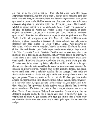 em que se deitou com o pai de Flora, ela foi clara com ele: quero
engravidar esta noite. Não me leve a mal. Gosto de você, mas não acho que
você seria um bom pai. Portanto, você não precisa se preocupar. Não quero
que você assuma nada. Rubão, como era chamado, achou estranha uma
conversa daquelas na primeira noite que dormiram juntos. Na verdade,
Madalena apenas antecipou o que vinha pela frente: Rubão era uma espécie
de guru da turma do Morro das Pedras. Bonito e inteligente. O corpo
esguio, os cabelos compridos e a barba por fazer. Todas as mulheres
queriam o Rubão. Os pais dele tinham negócios com empreiteiras em São
Paulo. Rubão não chegava a ser rico. Mas não tinha problemas com
dinheiro e ainda mantinha a imagem de rapaz rebelde que não queria
depender dos pais. Rubão lia Osho e Dalai Lama. Não gostava de
Nietzsche. Meditava como ninguém. Vendia artesanato. Era bom de cama,
diziam. Sabia de horóscopos. Fazia mapa astral e numerologia. Jogava tarô.
Lia Caio Fernando Abreu. Escutava Beatles, mas achava que não eram
melhores que a Tropicália. Além disso, Rubão vendia a ideia de amor livre.
Tinha trinta e seis anos e nunca havia tido um relacionamento mais sério
com alguém. Praticava biodança. As drogas e o sexo eram fáceis para ele.
Portanto, com todos esses requisitos, Madalena sabia que ele seria incapaz
de exercer a função paterna. Além do mais, ela não se achava bonita. Não
gostava do próprio corpo. Achava seus peitos grandes demais. Na praia,
usava maiô para tapar o máximo possível de sua barriga. Tinha medo de
fumar muita maconha. Dava uns pegas mais para acompanhar a turma do
que por prazer. Tinha medo de perder o controle. E talvez por isso tenha
achado que jamais teria outra chance com o Rubão. Assim, para convencê-
lo a se deitar com ela, e para que ele a achasse especial, ela geraria um filho
dele. Madalena fez a proposta. Rubão aceitou porque já tinha feito isso com
outras mulheres. Conta-se que metade das crianças daquele morro eram
dele. Talvez fosse exagero. Talvez fosse mentira. O fato é que eles se
deitaram naquela noite. E foi a única vez, mas o suficiente para ela
engravidar de Flora. O pai ausente será algo que minha mãe e Flora terão
em comum. Entretanto, essa não será a razão pela qual elas se tornarão
amigas.
 