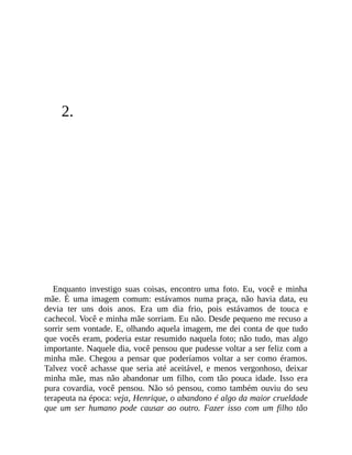 2.
Enquanto investigo suas coisas, encontro uma foto. Eu, você e minha
mãe. É uma imagem comum: estávamos numa praça, não havia data, eu
devia ter uns dois anos. Era um dia frio, pois estávamos de touca e
cachecol. Você e minha mãe sorriam. Eu não. Desde pequeno me recuso a
sorrir sem vontade. E, olhando aquela imagem, me dei conta de que tudo
que vocês eram, poderia estar resumido naquela foto; não tudo, mas algo
importante. Naquele dia, você pensou que pudesse voltar a ser feliz com a
minha mãe. Chegou a pensar que poderíamos voltar a ser como éramos.
Talvez você achasse que seria até aceitável, e menos vergonhoso, deixar
minha mãe, mas não abandonar um filho, com tão pouca idade. Isso era
pura covardia, você pensou. Não só pensou, como também ouviu do seu
terapeuta na época: veja, Henrique, o abandono é algo da maior crueldade
que um ser humano pode causar ao outro. Fazer isso com um filho tão
 