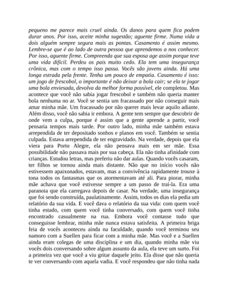 pequeno me parece mais cruel ainda. Os danos para quem fica podem
durar anos. Por isso, aceite minha sugestão; aguente firme. Numa vida a
dois alguém sempre segura mais as pontas. Casamento é assim mesmo.
Lembre-se que é ao lado de outra pessoa que aprendemos a nos conhecer.
Por isso, aguente firme. Compreenda que sua esposa age assim porque teve
uma vida difícil. Perdeu os pais muito cedo. Ela tem uma insegurança
crônica, mas com o tempo isso passa. Vocês são jovens ainda. Há uma
longa estrada pela frente. Tenha um pouco de empatia. Casamento é isso:
um jogo de frescobol, o importante é não deixar a bola cair; se ela te jogar
uma bola enviesada, devolva da melhor forma possível, ele completou. Mas
acontece que você não sabia jogar frescobol e também não queria manter
bola nenhuma no ar. Você se sentia um fracassado por não conseguir mais
amar minha mãe. Um fracassado por não querer mais levar aquilo adiante.
Além disso, você não sabia ir embora. A gente tem sempre que descobrir de
onde vem a culpa, porque é assim que a gente aprende a partir, você
pensaria tempos mais tarde. Por outro lado, minha mãe também estava
arrependida de ter depositado sonhos e planos em você. Também se sentia
culpada. Estava arrependida de ter engravidado. Na verdade, depois que ela
viera para Porto Alegre, ela não pensava mais em ser mãe. Essa
possibilidade não passava mais por sua cabeça. Ela não tinha afinidade com
crianças. Estudou letras, mas preferiu não dar aulas. Quando vocês casaram,
ter filhos se tornou ainda mais distante. Não que no início vocês não
estivessem apaixonados, estavam, mas a convivência rapidamente trouxe à
tona todos os fantasmas que os atormentavam até ali. Para piorar, minha
mãe achava que você estivesse sempre a um passo de traí-la. Era uma
paranoia que ela carregava depois de casar. Na verdade, uma insegurança
que foi sendo construída, paulatinamente. Assim, todos os dias ela pedia um
relatório da sua vida. E você dava o relatório da sua vida: com quem você
tinha estado, com quem você tinha conversado, com quem você tinha
encontrado casualmente na rua. Embora você contasse tudo que
conseguisse lembrar, minha mãe nunca estava satisfeita. A primeira briga
feia de vocês aconteceu ainda na faculdade, quando você terminou seu
namoro com a Suellen para ficar com a minha mãe. Mas você e a Suellen
ainda eram colegas de uma disciplina e um dia, quando minha mãe viu
vocês dois conversando sobre algum assunto da aula, ela teve um surto. Foi
a primeira vez que você a viu gritar daquele jeito. Ela disse que não queria
te ver conversando com aquela vadia. E você respondeu que não tinha nada
 