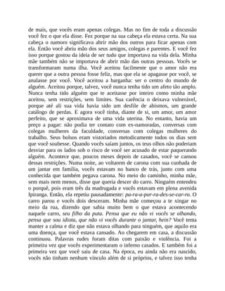 de mais, que vocês eram apenas colegas. Mas no fim de toda a discussão
você fez o que ela disse. Fez porque na sua cabeça ela estava certa. Na sua
cabeça o namoro significava abrir mão dos outros para ficar apenas com
ela. Então você abriu mão dos seus amigos, colegas e parentes. E você fez
isso porque gostou da ideia de ser tudo que importava na vida dela. Minha
mãe também não se importava de abrir mão das outras pessoas. Vocês se
transformaram numa ilha. Você aceitou facilmente que o amor não era
querer que a outra pessoa fosse feliz, mas que ela se apagasse por você, se
anulasse por você. Você aceitou a barganha: ser o centro do mundo de
alguém. Aceitou porque, talvez, você nunca tenha tido um afeto tão amplo.
Nunca tenha tido alguém que te aceitasse por inteiro como minha mãe
aceitou, sem restrições, sem limites. Sua carência o deixava vulnerável,
porque até ali sua vida havia sido um desfile de abismos, um grande
catálogo de perdas. E agora você tinha, diante de si, um amor, um amor
perfeito, que se aproximava de uma vida uterina. No entanto, havia um
preço a pagar: não podia ter contato com ex-namoradas, conversas com
colegas mulheres da faculdade, conversas com colegas mulheres do
trabalho. Seus bolsos eram vistoriados metodicamente todos os dias sem
que você soubesse. Quando vocês saíam juntos, os teus olhos não poderiam
desviar para os lados sob o risco de você ser acusado de estar paquerando
alguém. Acontece que, poucos meses depois de casados, você se cansou
dessas restrições. Numa noite, ao voltarem de carona com sua cunhada de
um jantar em família, vocês estavam no banco de trás, junto com uma
conhecida que também pegava carona. No meio do caminho, minha mãe,
sem mais nem menos, disse que queria descer do carro. Ninguém entendeu
o porquê, pois eram três da madrugada e vocês estavam em plena avenida
Ipiranga. Então, ela repetiu pausadamente: pa-ra-a-por-ra-des-se-car-ro. O
carro parou e vocês dois desceram. Minha mãe começou a te xingar no
meio da rua, dizendo que sabia muito bem o que estava acontecendo
naquele carro, seu filho da puta. Pensa que eu não vi vocês se olhando,
pensa que sou idiota, que não vi vocês durante o jantar, hein? Você tenta
manter a calma e diz que não estava olhando para ninguém, que aquilo era
uma doença, que você estava cansado. Ao chegarem em casa, a discussão
continuou. Palavras rudes foram ditas com paixão e violência. Foi a
primeira vez que vocês experimentaram o inferno casados. E também foi a
primeira vez que você saiu de casa. Na época, eu ainda não era nascido,
vocês não tinham nenhum vínculo além de si próprios, e talvez isso tenha
 