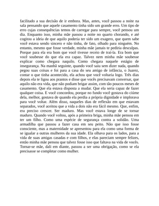 facilitado a sua decisão de ir embora. Mas, antes, você passou a noite na
sala pensando que aquele casamento tinha sido um grande erro. Um tipo de
erro cujas consequências temos de carregar para sempre, você pensou um
dia. Enquanto isso, minha mãe passou a noite no quarto chorando, e até
cogitou a ideia de que aquilo poderia ter sido um exagero, que quem sabe
você estava sendo sincero e não tinha, de fato, olhado para ninguém. No
entanto, mesmo que fosse verdade, minha mãe jamais te pediria desculpas.
Porque para ela era bom que você tivesse receio de traí-la. Era bom que
você soubesse do que ela era capaz. Talvez nem minha mãe soubesse
explicar como chegara naquilo. Como chegara naquele estágio de
insegurança. Na manhã seguinte, quando você saiu sem dizer nada, quando
pegou suas coisas e foi para a casa do seu amigo de infância, o Juarez,
contar o que tinha acontecido, ela achou que você voltaria logo. Três dias
depois ela te ligou aos prantos e disse que vocês precisavam conversar, que
aquilo não era vida, que não podiam brigar assim, com tão poucos meses de
casamento. Que ela estava disposta a mudar. Que ela seria capaz de fazer
qualquer coisa. E você concordou, porque no fundo você gostava do ciúme
dela, melhor, gostava de quando ela perdia a própria dignidade e implorava
para você voltar. Além disso, naqueles dias de reflexão em que estavam
separados, você aceitou que a vida a dois não era fácil mesmo. Que, enfim,
era preciso crescer. Ser maduro. Mas você estava longe de se tornar
maduro. Quando você voltou, após a primeira briga, minha mãe pensou em
ter um filho. Como uma espécie de segurança contra a solidão. Uma
armadilha que passou a fazer casa em seu peito. Não que isso fosse
consciente, mas a maternidade se apresentou para ela como uma forma de
se igualar a outras mulheres da sua idade. Ela olhava para os lados, para a
vida de suas amigas casadas e com filhos, e elas pareciam sempre felizes,
então minha mãe pensou que talvez fosse isso que faltava na vida de vocês.
Tornar-se mãe, dali em diante, passou a ser uma obrigação, como se ela
precisasse se completar como mulher.
 