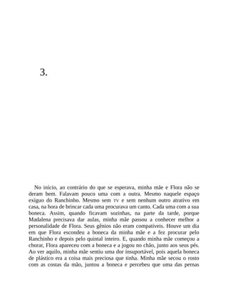 3.
No início, ao contrário do que se esperava, minha mãe e Flora não se
deram bem. Falavam pouco uma com a outra. Mesmo naquele espaço
exíguo do Ranchinho. Mesmo sem TV e sem nenhum outro atrativo em
casa, na hora de brincar cada uma procurava um canto. Cada uma com a sua
boneca. Assim, quando ficavam sozinhas, na parte da tarde, porque
Madalena precisava dar aulas, minha mãe passou a conhecer melhor a
personalidade de Flora. Seus gênios não eram compatíveis. Houve um dia
em que Flora escondeu a boneca da minha mãe e a fez procurar pelo
Ranchinho e depois pelo quintal inteiro. E, quando minha mãe começou a
chorar, Flora apareceu com a boneca e a jogou no chão, junto aos seus pés.
Ao ver aquilo, minha mãe sentiu uma dor insuportável, pois aquela boneca
de plástico era a coisa mais preciosa que tinha. Minha mãe secou o rosto
com as costas da mão, juntou a boneca e percebeu que uma das pernas
 
