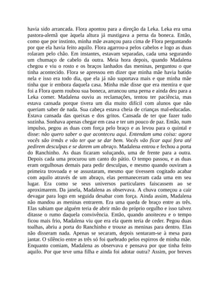 havia sido arrancada. Flora apontou para a direção da Leka. Leka era uma
pastora-alemã que àquela altura já mastigava a perna da boneca. Então,
como que por instinto, minha mãe avançou para cima de Flora perguntando
por que ela havia feito aquilo. Flora agarrou-a pelos cabelos e logo as duas
rolaram pelo chão. Em instantes, estavam separadas, cada uma segurando
um chumaço de cabelo da outra. Meia hora depois, quando Madalena
chegou e viu o rosto e os braços lanhados das meninas, perguntou o que
tinha acontecido. Flora se apressou em dizer que minha mãe havia batido
nela e isso era todo dia, que ela já não suportava mais e que minha mãe
tinha que ir embora daquela casa. Minha mãe disse que era mentira e que
foi a Flora quem roubou sua boneca, arrancou uma perna e ainda deu para a
Leka comer. Madalena ouviu as reclamações, tentou ter paciência, mas
estava cansada porque tivera um dia muito difícil com alunos que não
queriam saber de nada. Sua cabeça estava cheia de crianças mal-educadas.
Estava cansada das queixas e dos gritos. Cansada de ter que fazer tudo
sozinha. Sonhava apenas chegar em casa e ter um pouco de paz. Então, num
impulso, pegou as duas com força pelo braço e as levou para o quintal e
disse: não quero saber o que aconteceu aqui. Entendam uma coisa: agora
vocês são irmãs e vão ter que se dar bem. Vocês vão ficar aqui fora até
pedirem desculpas e se darem um abraço. Madalena entrou e fechou a porta
do Ranchinho. As duas ficaram soluçando, uma de frente para a outra.
Depois cada uma procurou um canto do pátio. O tempo passou, e as duas
eram orgulhosas demais para pedir desculpas, e mesmo quando ouviram a
primeira trovoada e se assustaram, mesmo que tivessem cogitado acabar
com aquilo através de um abraço, elas permaneceram cada uma em seu
lugar. Era como se seus universos particulares faiscassem ao se
aproximarem. Da janela, Madalena as observava. A chuva começou a cair
devagar para logo em seguida desabar com força. Ainda assim, Madalena
não mandou as meninas entrarem. Era uma queda de braço entre as três.
Elas sabiam que alguém teria de abrir mão do próprio orgulho e isso talvez
ditasse o rumo daquela convivência. Então, quando anoiteceu e o tempo
ficou mais frio, Madalena viu que era ela quem teria de ceder. Pegou duas
toalhas, abriu a porta do Ranchinho e trouxe as meninas para dentro. Elas
não disseram nada. Apenas se secaram, depois sentaram-se à mesa para
jantar. O silêncio entre as três só foi quebrado pelos espirros de minha mãe.
Enquanto comiam, Madalena as observava e pensava por que tinha feito
aquilo. Por que teve uma filha e ainda foi adotar outra? Assim, por breves
 