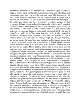 momentos, arrependia-se da maternidade. Deitaram-se após o jantar e,
naquela mesma noite, minha mãe quase morreu. Teve uma febre baixa que
rapidamente aumentou e passou dos quarenta graus. Chovia muito, e elas
não tinham telefone. Madalena deu uma aspirina para a minha mãe e
colocou um pano frio na sua testa. Flora ficou preocupada com a situação. E
foi então que minha mãe teve a primeira convulsão, porque a febre
certamente já havia ultrapassado os limites aceitáveis do corpo. E, quando a
convulsão passou, Madalena disse a Flora que fosse pedir ajuda na casa de
uma vizinha. Flora abriu a porta e correu como se a sua própria vida
estivesse em jogo. Ao chegarem no hospital, minha mãe foi levada para a
emergência, onde um médico disse que não sabia se ela conseguiria
sobreviver. Ao ouvir aquilo, Madalena ficou assustada, horrorizada com a
ideia de perdê-la. Se isso viesse a ocorrer, a culpa seria dela, só dela. Pois,
ao querer apenas dar uma lição nas meninas, acabou agindo como uma
criança. No entanto, minha mãe se curou logo, e depois daquele susto as
coisas mudaram entre elas. Madalena e as meninas perceberam que
precisavam se ajudar. Meses depois, minha mãe e Flora ainda não se
tratavam como irmãs, mas as implicâncias cessaram aos poucos. As duas
compreenderam que tinham de conviver, que não havia outro jeito. Com
isso, passaram a prestar mais atenção uma na outra. Então, num dia em que
estavam sentadas na praia, Flora olhou para minha mãe e perguntou, talvez
sem maldade, por que a pele dela era mais escura. E foi a primeira vez que
alguém falou da cor da sua pele. No início, minha mãe não se importou.
Mas, na hora em que Madalena foi questionada por minha mãe a respeito
daquilo, ela não soube o que dizer. Talvez nunca tivesse pensado numa
coisa assim. Em seguida, disse apenas que a mãe e o pai dela eram negros e
que por isso tinha essa cor. Minha mãe fez um movimento afirmativo com a
cabeça. Madalena achou que era pouco, e completou dizendo que a cor dela
não significava nada. Que cada pessoa é uma pessoa e nunca deixe te
diminuírem porque você é negra, ela disse. Minha mãe, a princípio, não
entendeu por que ela falara aquilo com tanta ênfase e passou dias pensando
naquela palavra: “negra”. Antes, ela era Martha ou Marthinha. Agora,
depois de uma simples pergunta, ela passara a ser Martha e negra. A pele
fora nomeada, a existência ganhara sobrenome. Além disso, com a chegada
do verão, sua pele escurecia mais ainda, devido à exposição ao sol. Era o
tempo em que as praias se enchiam de turistas. Minha mãe estava com treze
anos quando escutou um homem que tinha idade para ser seu avô dizer que
 