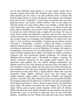 ela era uma mulatinha muito gostosa. E, ao ouvir aquilo, minha mãe se
assustou, porque jamais tinha sido chamada assim. Achou nojento, nunca
tinha pensado que seu corpo e sua pele pudessem atrair a atenção dos
homens daquela forma. E, assim, ela ganhava outro adjetivo que carregaria
pelo resto da vida: “mulatinha”. E nessa época ela percebeu que seus seios
ganharam massa, suas pernas e bunda também, como se uma espécie de
fermento fizesse seu corpo crescer alheio a sua vontade, e minha mãe não
sabia muito bem o que fazer. Então, ela passou a se cobrir do jeito que
podia. Imitava Madalena, ao usar maiô. Tinha vergonha de que outro velho
ou mesmo um menino dissesse algo a respeito do seu corpo. Por isso, no
verão, Flora e minha mãe preferiam a cachoeira, que era mais vazia. Flora
sempre quisera ir até a nascente do rio. Mas aquele trajeto era proibido para
elas, porque chegar lá era perigoso, dizia Madalena. As pedras eram mais
altas e o limo as deixava escorregadias. Acontece que as meninas estavam
crescendo e o Ranchinho, o quintal e o Morro das Pedras se tornaram
pequenos demais para elas. E naquela tarde decidiram conhecer a nascente
da cachoeira, ignorando os avisos de Madalena. Na verdade, não sabiam se
conseguiriam, mas queriam ver até onde poderiam ir. Chegava a fase de
testar os limites impostos pelos adultos. No começo da subida, costeando a
cachoeira, elas não encontraram grandes problemas, até acharam que
Madalena havia mentido sobre a dificuldade de chegar à nascente. No
entanto, conforme avançavam, de fato surgiam pedras maiores. Elas se
agarravam como podiam, pois não tinham nenhum equipamento que
pudesse auxiliá-las. Em certo momento do percurso, Flora escorregou e, ao
cair, arranhou o cotovelo. Minha mãe disse que até ali estava bom para ela.
Que já poderiam voltar. Mas Flora respondeu que para ela ainda não. Você é
uma medrosa mesmo, disse Flora, e seguiu adiante. Minha mãe, para não
demonstrar medo, também continuou. Quase uma hora depois, após
subidas, descidas, pedras, galhos e árvores pelo caminho, elas chegaram
próximo à nascente. Mas antes tinham de passar por uma parede de pedra.
Era perigoso porque de um lado havia a cachoeira e do outro um precipício.
Elas olharam para baixo e viram a altura em que estavam. Só então Flora
sentiu medo. No entanto, ela pensou que não chegara até ali para nada.
Agora faltava apenas superar aquele pequeno trecho perto do abismo.
Minha mãe disse que Flora poderia chamá-la do que quisesse, mas que não
passaria dali e que, se ela queria se matar por causa de uma coisa besta
daquela, o problema era dela. Minha mãe ainda disse que estava voltando
 