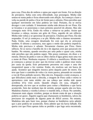 para casa. Flora deu de ombros e optou por seguir em frente. Foi na direção
do precipício. Subia com certa dificuldade, mas prosseguia. Minha mãe
sentou-se numa pedra e ficou observando com aflição. Ao começar a fazer a
volta na parede de pedra e ficar de frente para o abismo, Flora percebeu que
qualquer movimento em falso poderia ser fatal. Portanto, ela se movia
devagar e com cuidado. E lentamente minha mãe deixou de ver Flora. Ela
se levantou e se posicionou o mais próximo possível do abismo. Mas não
conseguia mais vê-la. Então ela voltou a sentar-se na pedra. Assim que
levantou a cabeça, escutou um grito de Flora, seguido de um silêncio.
Minha mãe voltou a se aproximar do precipício. Chamou por Flora. Ela não
respondeu. O sol já começava a se pôr. Minha mãe a chamou novamente.
Nada. Então, uma coragem desatinada fez com que ela se arriscasse
também. O abismo a assustava, mas agora o medo não poderia impedi-la.
Minha mãe precisava ir adiante. Novamente chamou por Flora. Outro
silêncio. Só se ouvia o barulho do rio e de algumas aves que passavam em
bandos. No entanto, quando resvalou por uma pedra e quase caiu, minha
mãe percebeu que não poderia seguir. Não posso continuar, ela disse a si
mesma. Desceu da pedra e com os olhos cheios d’água gritou mais uma vez
o nome de Flora. Nenhuma resposta. O silêncio a mortificava. Minha mãe
já começava a pensar no pior: que ela tivesse caído e pudesse estar morta
por causa da queda. Esse pensamento percorreu seu corpo e uma dor
insuportável quase a fez vomitar. Então, ela resolveu sair em busca de
ajuda. Acontece que ninguém morava perto daquela parte do morro. Ela
teve que fazer o caminho de volta e às vezes parava, pensando ter escutado
a voz de Flora pedindo socorro. Mas não era. Enquanto a noite avançava, o
que dificultava ainda mais a descida, a imagem de Flora caída e morta se
apresentava com tanta nitidez em sua cabeça que minha mãe quase
acreditou tê-la visto assim. Quando chegou em casa, ofegante e
desesperada, ela teve que se acalmar para contar a Madalena o que havia
acontecido. Sem dar nenhum tipo de sermão, porque aquela não era hora,
Madalena chamou a vizinha Lorena e o marido dela, o Oscar. No caminho,
chamaram mais alguns vizinhos, porque se deram conta de que a situação
poderia ser grave. Alguém sugeriu que chamassem os bombeiros, talvez ela
precisasse ser resgatada de alguma parte de difícil acesso. No entanto,
Madalena não quis fazer isso, porque chamar os bombeiros seria admitir
que o pior poderia ter acontecido. Seria admitir que ela havia falhado. Ela
queria crer que Flora apenas tinha se perdido e que logo seria encontrada.
 