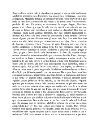 Àquela altura, minha mãe já não chorava, porque o fato de estar ao lado de
Madalena amenizou seu desespero. Sua coragem a contagiava. Conforme
avançavam, Madalena tentava se convencer de que Flora estava bem e que
nada de mais havia acontecido, ela repetia a si mesma que Flora só estava
perdida. Só isso. Entretanto, o sentimento de culpa chegou, Madalena
passou a se cobrar: que tipo de mãe era ela, que tipo de mãe ela era que
deixava as filhas irem sozinhas a uma cachoeira daquelas? Que tipo de
educação tinha dado àquelas meninas, que não sabiam reconhecer os
limites? Os filhos são uma invenção desatinada e sem sentido. Deveria
haver alguém que nos dissesse com firmeza: não faça isso, não faça isso
com a sua vida. Mas, antes que ela continuasse a se culpar, Oscar, o marido
de Lorena, encontrou Flora. Trazia-a no colo. Embora estivesse com o
joelho sangrando, a menina estava bem. Só não conseguia ficar de pé.
Talvez tivesse fraturado o joelho. Madalena a abraçou e disse: graças a
Deus, graças a Deus. Minha mãe fez o mesmo. E talvez ali, naquele abraço
mútuo, elas enfim tenham entendido que eram uma família. Flora disse que,
ao terminar de fazer o contorno na pedra, escorregara e caíra no rio. Na
tentativa de sair dali, torceu o joelho. Então seguiu com dificuldade para o
outro lado do morro, até que, não conseguindo mais caminhar, parou e
esperou ajuda. Foi quando Oscar a encontrou. Dias depois, ao observar a
filha na cama, com a perna engessada, Madalena lembrou das outras horas
de aflição que já havia passado com as meninas. Daria para fazer uma lista
extensa de acidentes, imprevistos e doenças. Então ela começou a relembrar
o que tinha se abatido sobre aquelas meninas, e pensou também como
aquelas coisas poderiam tê-las matado, ou ter deixado alguma sequela,
quando, por exemplo, minha mãe inventou de correr de pés descalços, no
meio da rua, e um caco de vidro rasgou seu dedão e ela teve de levar cinco
pontos. Sem falar da vez em que Flora, aos sete anos, inventou de brincar
sozinha no balanço da praça e deu impulsos tão fortes que foi arremessada,
batendo com o rosto no chão e abrindo o supercílio, ou então quando as
duas foram picadas por abelhas e ficaram tão inchadas que Madalena achou
que elas morreriam. Dias mais tarde, ao se dar conta de toda a dificuldade
que ela passava com as meninas, Madalena relutou em aceitar que estava
arrependida por ter dito que jamais precisaria de Rubão. Mas pensou
também que aquela proposta era injusta. Então era isso? Pensou: ele faz
uma filha e nem sequer pergunta por ela todos esses anos? E ainda sai por aí
recitando Dalai Lama como se fosse um ser humano sensível e perfeito.
 
