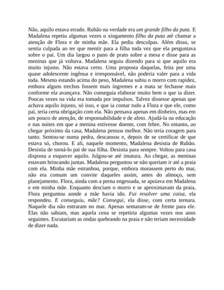 Não, aquilo estava errado. Rubão na verdade era um grande filho da puta. E
Madalena repetiu algumas vezes o xingamento filho da puta até chamar a
atenção de Flora e de minha mãe. Ela pediu desculpas. Além disso, se
sentia culpada ao ter que mentir para a filha toda vez que ela perguntava
sobre o pai. Um dia largou o pano de prato sobre a mesa e disse para as
meninas que já voltava. Madalena seguiu dizendo para si que aquilo era
muito injusto. Não estava certo. Uma proposta daquelas, feita por uma
quase adolescente ingênua e irresponsável, não poderia valer para a vida
toda. Mesmo estando acima do peso, Madalena subiu o morro com rapidez,
embora alguns trechos fossem mais íngremes e a mata se fechasse mais
conforme ela avançava. Não conseguia elaborar muito bem o que ia dizer.
Poucas vezes na vida era tomada por impulsos. Talvez dissesse apenas que
achava aquilo injusto, só isso, e que ia contar tudo a Flora e que ele, como
pai, teria certa obrigação com ela. Não pensava apenas em dinheiro, mas em
um pouco de atenção, de responsabilidade e de afeto. Ajudá-la na educação
e nas noites em que a menina estivesse doente, com febre. No entanto, ao
chegar próximo da casa, Madalena pensou melhor. Não teria coragem para
tanto. Sentou-se numa pedra, descansou e, depois de se certificar de que
estava só, chorou. E ali, naquele momento, Madalena desistia de Rubão.
Desistia de torná-lo pai de sua filha. Desistia para sempre. Voltou para casa
disposta a esquecer aquilo. Julgou-se até imatura. Ao chegar, as meninas
estavam brincando juntas. Madalena perguntou se não queriam ir até a praia
com ela. Minha mãe estranhou, porque, embora morassem perto do mar,
não era comum um convite daqueles assim, antes do almoço, sem
planejamento. Flora, ainda com a perna engessada, se apoiava em Madalena
e em minha mãe. Enquanto desciam o morro e se aproximavam da praia,
Flora perguntou aonde a mãe havia ido. Fui resolver uma coisa, ela
respondeu. E conseguiu, mãe? Consegui, ela disse, com certa ternura.
Naquele dia não entraram no mar. Apenas sentaram-se de frente para ele.
Elas não sabiam, mas aquela cena se repetiria algumas vezes nos anos
seguintes. Escutariam as ondas quebrando na praia e não teriam necessidade
de dizer nada.
 