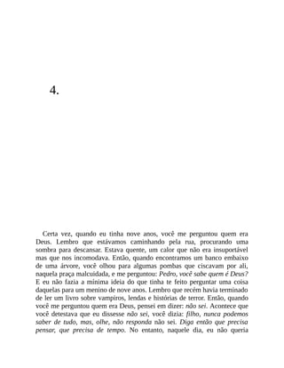4.
Certa vez, quando eu tinha nove anos, você me perguntou quem era
Deus. Lembro que estávamos caminhando pela rua, procurando uma
sombra para descansar. Estava quente, um calor que não era insuportável
mas que nos incomodava. Então, quando encontramos um banco embaixo
de uma árvore, você olhou para algumas pombas que ciscavam por ali,
naquela praça malcuidada, e me perguntou: Pedro, você sabe quem é Deus?
E eu não fazia a mínima ideia do que tinha te feito perguntar uma coisa
daquelas para um menino de nove anos. Lembro que recém havia terminado
de ler um livro sobre vampiros, lendas e histórias de terror. Então, quando
você me perguntou quem era Deus, pensei em dizer: não sei. Acontece que
você detestava que eu dissesse não sei, você dizia: filho, nunca podemos
saber de tudo, mas, olhe, não responda não sei. Diga então que precisa
pensar, que precisa de tempo. No entanto, naquele dia, eu não queria
 