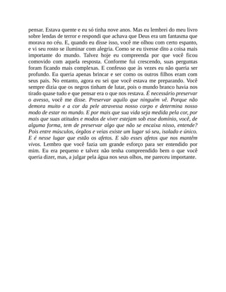 pensar. Estava quente e eu só tinha nove anos. Mas eu lembrei do meu livro
sobre lendas de terror e respondi que achava que Deus era um fantasma que
morava no céu. E, quando eu disse isso, você me olhou com certo espanto,
e vi seu rosto se iluminar com alegria. Como se eu tivesse dito a coisa mais
importante do mundo. Talvez hoje eu compreenda por que você ficou
comovido com aquela resposta. Conforme fui crescendo, suas perguntas
foram ficando mais complexas. E confesso que às vezes eu não queria ser
profundo. Eu queria apenas brincar e ser como os outros filhos eram com
seus pais. No entanto, agora eu sei que você estava me preparando. Você
sempre dizia que os negros tinham de lutar, pois o mundo branco havia nos
tirado quase tudo e que pensar era o que nos restava. É necessário preservar
o avesso, você me disse. Preservar aquilo que ninguém vê. Porque não
demora muito e a cor da pele atravessa nosso corpo e determina nosso
modo de estar no mundo. E por mais que sua vida seja medida pela cor, por
mais que suas atitudes e modos de viver estejam sob esse domínio, você, de
alguma forma, tem de preservar algo que não se encaixa nisso, entende?
Pois entre músculos, órgãos e veias existe um lugar só seu, isolado e único.
E é nesse lugar que estão os afetos. E são esses afetos que nos mantêm
vivos. Lembro que você fazia um grande esforço para ser entendido por
mim. Eu era pequeno e talvez não tenha compreendido bem o que você
queria dizer, mas, a julgar pela água nos seus olhos, me pareceu importante.
 