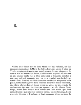 5.
Vitinho era o único filho de dona Maria e do seu Armindo, um dos
moradores mais antigos do Morro das Pedras. Eram pais idosos. E Vítor, ou
Vitinho, completara dezessete anos no mês anterior. O rapaz não gostava de
estudar, mas era trabalhador, diziam. Acordava cedo e ajudava no armazém
do pai. Quando minha mãe e Flora começaram a frequentar sozinhas a
praça nas tardes de domingo, pois essa era a principal atração do local,
talvez a única diversão, Vitinho e minha mãe se olharam. Sempre que o via
passar, minha mãe fingia que não o conhecia; na verdade eles se conheciam,
mas não se falavam. Era um tipo de pessoa que vemos por aí, a respeito da
qual sabemos algo, mas com quem, por algum motivo, não falamos. Nesse
tempo, minha mãe preferia ficar conversando com Lúcia, que tinha
dezessete anos e que em pouco tempo se tornou a sua melhor amiga. Lúcia
era muito divertida e debochada. Já havia namorado alguns meninos do
 