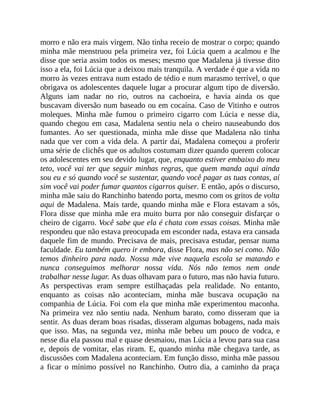 morro e não era mais virgem. Não tinha receio de mostrar o corpo; quando
minha mãe menstruou pela primeira vez, foi Lúcia quem a acalmou e lhe
disse que seria assim todos os meses; mesmo que Madalena já tivesse dito
isso a ela, foi Lúcia que a deixou mais tranquila. A verdade é que a vida no
morro às vezes entrava num estado de tédio e num marasmo terrível, o que
obrigava os adolescentes daquele lugar a procurar algum tipo de diversão.
Alguns iam nadar no rio, outros na cachoeira, e havia ainda os que
buscavam diversão num baseado ou em cocaína. Caso de Vitinho e outros
moleques. Minha mãe fumou o primeiro cigarro com Lúcia e nesse dia,
quando chegou em casa, Madalena sentiu nela o cheiro nauseabundo dos
fumantes. Ao ser questionada, minha mãe disse que Madalena não tinha
nada que ver com a vida dela. A partir daí, Madalena começou a proferir
uma série de clichês que os adultos costumam dizer quando querem colocar
os adolescentes em seu devido lugar, que, enquanto estiver embaixo do meu
teto, você vai ter que seguir minhas regras, que quem manda aqui ainda
sou eu e só quando você se sustentar, quando você pagar as tuas contas, aí
sim você vai poder fumar quantos cigarros quiser. E então, após o discurso,
minha mãe saiu do Ranchinho batendo porta, mesmo com os gritos de volta
aqui de Madalena. Mais tarde, quando minha mãe e Flora estavam a sós,
Flora disse que minha mãe era muito burra por não conseguir disfarçar o
cheiro de cigarro. Você sabe que ela é chata com essas coisas. Minha mãe
respondeu que não estava preocupada em esconder nada, estava era cansada
daquele fim de mundo. Precisava de mais, precisava estudar, pensar numa
faculdade. Eu também quero ir embora, disse Flora, mas não sei como. Não
temos dinheiro para nada. Nossa mãe vive naquela escola se matando e
nunca conseguimos melhorar nossa vida. Nós não temos nem onde
trabalhar nesse lugar. As duas olhavam para o futuro, mas não havia futuro.
As perspectivas eram sempre estilhaçadas pela realidade. No entanto,
enquanto as coisas não aconteciam, minha mãe buscava ocupação na
companhia de Lúcia. Foi com ela que minha mãe experimentou maconha.
Na primeira vez não sentiu nada. Nenhum barato, como disseram que ia
sentir. As duas deram boas risadas, disseram algumas bobagens, nada mais
que isso. Mas, na segunda vez, minha mãe bebeu um pouco de vodca, e
nesse dia ela passou mal e quase desmaiou, mas Lúcia a levou para sua casa
e, depois de vomitar, elas riram. E, quando minha mãe chegava tarde, as
discussões com Madalena aconteciam. Em função disso, minha mãe passou
a ficar o mínimo possível no Ranchinho. Outro dia, a caminho da praça
 